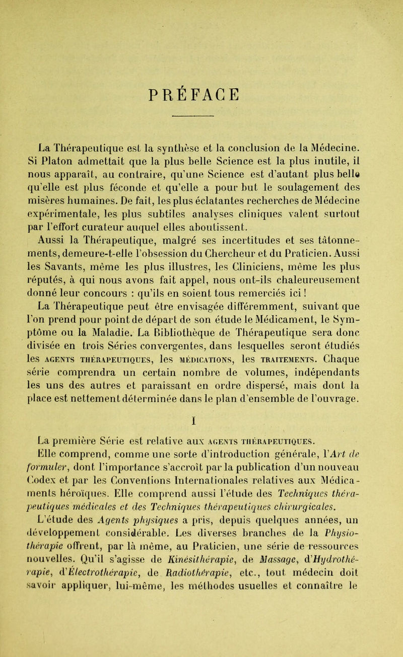 PRÉFACE La Thérapeutique est la synthèse et la conclusion de la Médecine. Si Platon admettait que la plus belle Science est la plus inutile, il nous apparaît, au contraire, qu’une Science est d’autant plus belle qu’elle est plus féconde et qu’elle a pour but le soulagement des misères humaines. De fait, les plus éclatantes recherches de Médecine expérimentale, les plus subtiles analyses cliniques valent surtout par l’effort curateur auquel elles aboutissent. Aussi la Thérapeutique, malgré ses incertitudes et ses tâtonne- ments, demeure-t-elle l’obsession du Chercheur et du Praticien. Aussi les Savants, même les plus illustres, les Cliniciens, même les plus réputés, à qui nous avons fait appel, nous ont-ils chaleureusement donné leur concours : qu’ils en soient tous remerciés ici ! La Thérapeutique peut être envisagée différemment, suivant que l’on prend pour point de départ de son étude le Médicament, le Sym- ptôme ou la Maladie. La Bibliothèque de Thérapeutique sera donc divisée en trois Séries convergentes, dans lesquelles seront étudiés les AGENTS THÉRAPEUTIQUES, les MÉDICATIONS, les TRAITEMENTS. Chaque série comprendra un certain nombre de volumes, indépendants les uns des autres et paraissant en ordre dispersé, mais dont la place est nettement déterminée dans le plan d’ensemble de l’ouvrage. I La première Série est relative aux agents thérapeutiques. Elle comprend, comme une sorte d’introduction générale, Y Art de formuler, dont l’importance s’accroît par la publication d’un nouveau Codex et par les Conventions Internationales relatives aux Médica- ments héroïques. Elle comprend aussi l’étude des Techniques théra- peutiques médicales et des Techniques thérapeutiques chirurgicales. L’étude des Agents physiques a pris, depuis quelques années, un développement considérable. Les diverses branches de la Physio- thérapie offrent, par là même, au Praticien, une série de ressources nouvelles. Qu’il s’agisse de Kinésithérapie, de Massage, d'Hydrothé- rapie, (TÉlectrothérapie, de Radiothérapie, etc., tout médecin doit savoir appliquer, lui-même, les méthodes usuelles et connaître le