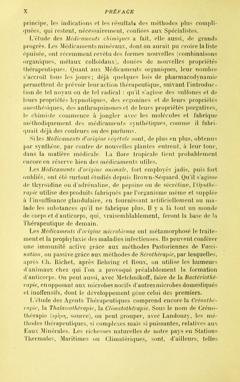 principe, les indications et les résultats des méthodes plus compli- quées, qui restent, nécessairement, confiées aux Spécialistes. L’étude des Médicaments chimiques a fait, elle aussi, de grands progrès. Les Médicaments minéraux, dont on aurait pu croire la liste épuisée, ont récemment revêtu des formes nouvelles (combinaisons organiques, métaux colloïdaux), douées de nouvelles propriétés thérapeutiques. Quant aux Médicaments organiques, leur nombre s’accroît tous les jours; déjà quelques lois de pharmacodynamie permettent de prévoir leur action thérapeutique, suivant l’introduc- tion de tel noyau ou de tel radical : qu’il s’agisse des sulfones et de leurs propriétés hypnotiques, des ecgonines et de leurs propriétés anesthésiques, des anthraquinones et de leurs propriétés purgatives, le chimiste commence à jongler avec les molécules et fabrique méthodiquement des médicaments synthétiques, comme il fabri- quait déjà des couleurs ou des parfums. Si les Médicaments d-origine végétale sont, de plus en plus, obtenus par synthèse, par contre de nouvelles plantes entrent, à leur tour, dans la matière médicale. La flore tropicale tient probablement encore en réserve bien des médicaments utiles. Les Médicaments d'origine animale, fort employés jadis, puis fort oubliés, ont été surtout étudiés depuis Brown-Séquard. Qu’il s'agisse de thyroïdine ou d’adrénaline, de pepsine ou de sécrétine, l’Opothé- rapie utilise des produits fabriqués par l’organisme même et supplée à l’insuffisance glandulaire, en fournissant artificiellement au ma- lade les substances qu’il ne fabrique plus. Il y a là tout un monde de corps et d'anticorps, qui, vraisemblablement, feront la base de la Thérapeutique de demain. Les Médicaments d'origine microbienne ont métamorphosé le traite- ment et la prophylaxie des maladies infectieuses. Ils peuvent conférer une immunité active grâce aux méthodes Pastoriennes de Vacci- nation, ou passive grâce aux méthodes de Sérothérapie, par lesquelles, après Ch. Richet, après Behring et Roux, on utilise les humeurs d’animaux chez qui l’on a provoqué préalablement la formation d’anticorps. On peut aussi, avec Metchnikoff, faire de la Bactériothé- rapie, en opposant aux microbes nocifs d’autres microbes domestiqués et inoffensifs, dont le développement gêne celui des premiers. L’étude des Agents Thérapeutiques comprend encore la Crénothé- rapic, la Thalassothérapie, la Climatothérapie. Sous le nom de Créno- thérapie (-/prjvr), source), on peut grouper, avec Landouzy, les mé- thodes thérapeutiques, si complexes mais si puissantes, relatives aux Eaux Minérales. Les richesses naturelles de notre pays en Stations Thermales, Maritimes ou Climatériques, sont, d’ailleurs, telles