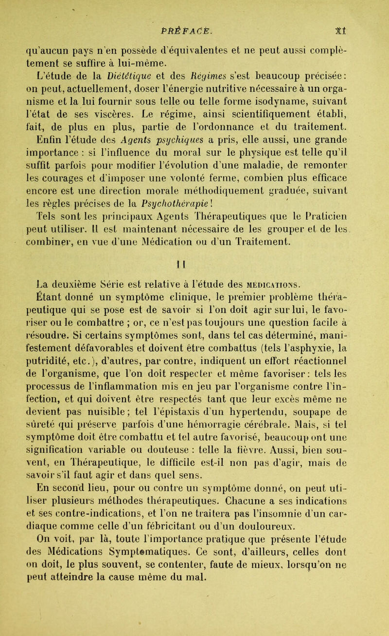 qu’aucun pays n'en possède d’équivalentes et ne peut aussi complè- tement se suffire à lui-même. L’étude de la Diététique et des Régimes s’est beaucoup précisée: on peut, actuellement, doser l’énergie nutritive nécessaire à un orga- nisme et la lui fournir sous telle ou telle forme isodyname, suivant l’état de ses viscères. Le régime, ainsi scientifiquement établi, fait, de plus en plus, partie de l’ordonnance et du traitement. Enfin l’étude des Agents psychiques a pris, elle aussi, une grande importance : si l’influence du moral sur le physique est telle qu’il suffit parfois pour modifier l’évolution d’une maladie, de remonter les courages et d'imposer une volonté ferme, combien plus efficace encore est une direction morale méthodiquement graduée, suivant les règles précises de la Psychothérapie ! Tels sont les principaux Agents Thérapeutiques que le Praticien peut utiliser. U est maintenant nécessaire de les grouper et de les. combiner, en vue d’une Médication ou d’un Traitement. ! I La deuxième Série est relative à l’étude des médications. Étant donné un symptôme clinique, le premier problème théra- peutique qui se pose est de savoir si l’on doit agir sur lui, le favo- riser ou le combattre ; or, ce n’est pas toujours une question facile à résoudre. Si certains symptômes sont, dans tel cas déterminé, mani- festement défavorables et doivent être combattus (tels l’asphyxie, la putridité, etc.), d’autres, par contre, indiquent un effort réactionnel de l’organisme, que l’on doit respecter et même favoriser: tels les processus de l’inflammation mis en jeu par l’organisme contre l’in- fection, et qui doivent être respectés tant que leur excès même ne devient pas nuisible; tel l’épistaxis d’un hypertendu, soupape de sûreté qui préserve parfois d’une hémorragie cérébrale. Mais, si tel symptôme doit être combattu et tel autre favorisé, beaucoup ont une signification variable ou douteuse : telle la fièvre. Aussi, bien sou- vent, en Thérapeutique, le difficile est-il non pas d’agir, mais de savoir s’il faut agir et dans quel sens. En second lieu, pour ou contre un symptôme donné, on peut uti- liser plusieurs méthodes thérapeutiques. Chacune a ses indications et ses contre-indications, et l’on ne traitera pas l’insomnie d’un car- diaque comme celle d’un fébricitant ou d’un douloureux. On voit, par là, toute l’importance pratique que présente l’étude des Médications Sympt®matiques. Ce sont, d’ailleurs, celles dont on doit, le plus souvent, se contenter, faute de mieux, lorsqu’on ne peut atteindre la cause même du mal.