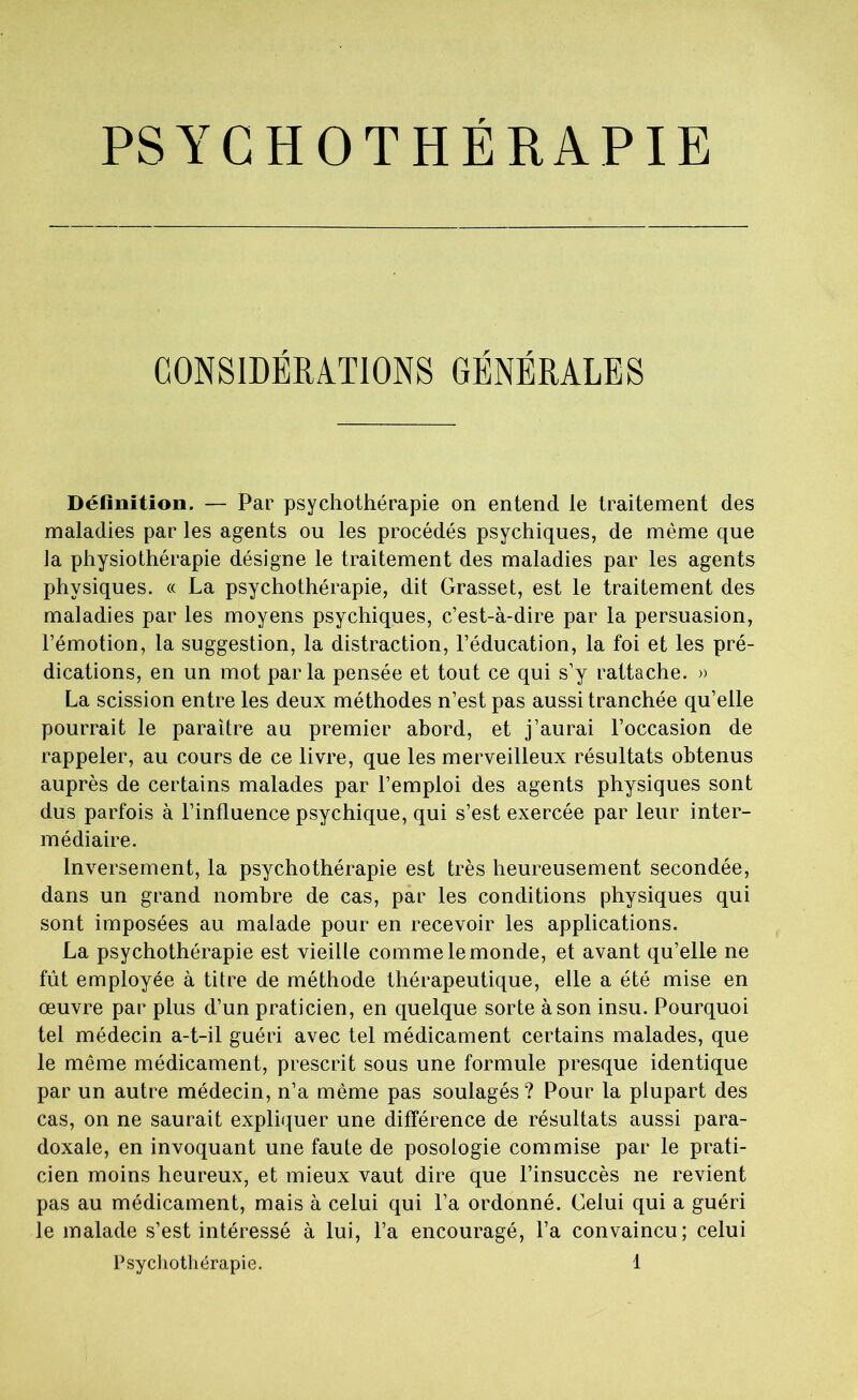 PSYCHOTHERAPIE CONSIDERATIONS GENERALES Définition. — Par psychothérapie on entend le traitement des maladies par les agents ou les procédés psychiques, de même que la physiothérapie désigne le traitement des maladies par les agents physiques. « La psychothérapie, dit Grasset, est le traitement des maladies par les moyens psychiques, c’est-à-dire par la persuasion, l’émotion, la suggestion, la distraction, l’éducation, la foi et les pré- dications, en un mot parla pensée et tout ce qui s’y rattache. » La scission entre les deux méthodes n’est pas aussi tranchée qu’elle pourrait le paraître au premier abord, et j’aurai l’occasion de rappeler, au cours de ce livre, que les merveilleux résultats obtenus auprès de certains malades par l’emploi des agents physiques sont dus parfois à l’influence psychique, qui s’est exercée par leur inter- médiaire. Inversement, la psychothérapie est très heureusement secondée, dans un grand nombre de cas, par les conditions physiques qui sont imposées au malade pour en recevoir les applications. La psychothérapie est vieille comme le monde, et avant qu’elle ne fût employée à titre de méthode thérapeutique, elle a été mise en œuvre par plus d’un praticien, en quelque sorte à son insu. Pourquoi tel médecin a-t-il guéri avec tel médicament certains malades, que le même médicament, prescrit sous une formule presque identique par un autre médecin, n’a meme pas soulagés ? Pour la plupart des cas, on ne saurait expliquer une différence de résultats aussi para- doxale, en invoquant une faute de posologie commise par le prati- cien moins heureux, et mieux vaut dire que l’insuccès ne revient pas au médicament, mais à celui qui l’a ordonné. Celui qui a guéri le malade s’est intéressé à lui, l’a encouragé, l’a convaincu; celui