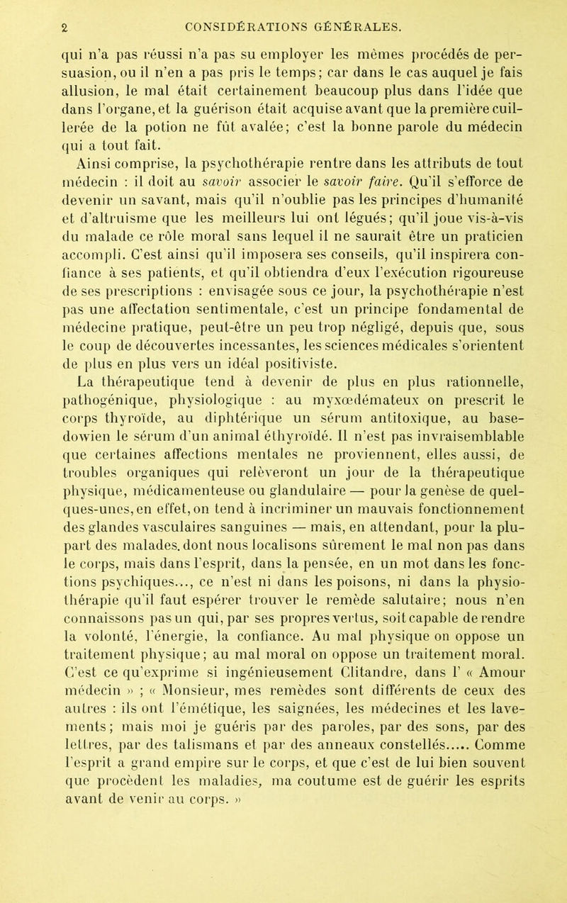 qui n’a pas réussi n’a pas su employer les mêmes procédés de per- suasion, ou il n’en a pas pris le temps; car dans le cas auquel je fais allusion, le mal était certainement beaucoup plus dans l’idée que dans l’organe, et la guérison était acquise avant que la première cuil- lerée de la potion ne fût avalée; c’est la bonne parole du médecin qui a tout fait. Ainsi comprise, la psychothérapie rentre dans les attributs de tout médecin : il doit au savoir associer le savoir faire. Qu’il s’efforce de devenir un savant, mais qu’il n’oublie pas les principes d’humanité et d’altruisme que les meilleurs lui ont légués; qu’il joue vis-à-vis du malade ce rôle moral sans lequel il ne saurait être un praticien accompli. C’est ainsi qu’il imposera ses conseils, qu’il inspirera con- fiance à ses patients, et qu’il obtiendra d’eux l’exécution rigoureuse de ses prescriptions : envisagée sous ce jour, la psychothérapie n’est pas une affectation sentimentale, c’est un principe fondamental de médecine pratique, peut-être un peu trop négligé, depuis que, sous le coup de découvertes incessantes, les sciences médicales s’orientent de plus en plus vers un idéal positiviste. La thérapeutique tend à devenir de plus en plus rationnelle, pathogénique, physiologique : au myxœdémateux on prescrit le corps thyroïde, au diphtérique un sérum antitoxique, au base- dowien le sérum d’un animal éthyroïdé. 11 n’est pas invraisemblable que certaines affections mentales ne proviennent, elles aussi, de troubles organiques qui relèveront un jour de la thérapeutique physique, médicamenteuse ou glandulaire — pour Ja genèse de quel- ques-unes, en effet, on tend à incriminer un mauvais fonctionnement des glandes vasculaires sanguines — mais, en attendant, pour la plu- part des malades, dont nous localisons sûrement le mal non pas dans le corps, mais dans l’esprit, dans la pensée, en un mot dans les fonc- tions psychiques.^., ce n’est ni dans les poisons, ni dans la physio- thérapie qu’il faut espérer trouver le remède salutaire; nous n’en connaissons pas un qui, par ses propres vertus, sait capable de rendre la volonté, l’énergie, la confiance. Au mal physique on oppose un traitement physique; au mal moral on oppose un traitement moral. C’est ce qu’exprime si ingénieusement Clitandre, dans Y « Amour médecin » ; « Monsieur, mes remèdes sont différents de ceux des autres : ils ont l’émétique, les saignées, les médecines et les lave- ments; mais moi je guéris par des paroles, par des sons, par des lettres, par des talismans et par des anneaux constellés Comme l’esprit a grand empire sur le corps, et que c’est de lui bien souvent que procèdent les maladies, ma coutume est de guérir les esprits avant de venir au corps. »