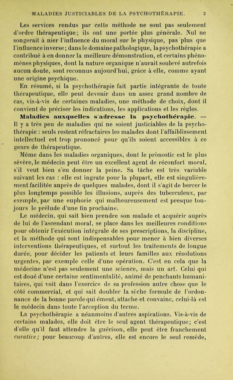 Les services rendus par cette méthode ne sont pas seulement d’ordre thérapeutique ; ils ont une portée plus générale. Nul ne songerait à nier l’influence du moral sur le physique, pas plus que l’influence inverse; dans le domaine pathologique, lapsychothérapie a contribué à en donner la meilleure démonstration, et certains phéno- mènes physiques, dont la nature organique n’aurait soulevé autrefois aucun doute, sont reconnus aujourd’hui, grâce à elle, comme ayant une origine psychique. En résumé, si la psychothérapie fait partie intégrante de toute thérapeutique, elle peut devenir dans un assez grand nombre de cas, vis-à-vis de certaines maladies, une méthode de choix, dont il convient de préciser les indications, les applications et les règles. Maladies auxquelles s adresse la psychothérapie. — Il y a très peu de maladies qui ne soient justiciables de la psycho- thérapie : seuls restent réfractaires les malades dont l’affaiblissement intellectuel est trop prononcé pour qu’ils soient accessibles à ce genre de thérapeutique. Même dans les maladies organiques, dont le pronostic est le plus sévère, le médecin peut être un excellent agent de réconfort moral, s’il veut bien s’en donner la peine. Sa tâche est très variable suivant les cas : elle est ingrate pour la plupart, elle est singulière- ment facilitée auprès de quelques malades, dont il s’agit de bercer le plus longtemps possible les illusions, auprès des tuberculeux, par exemple, par une euphorie qui malheureusement est presque tou- jours le prélude d’une fin prochaine. Le médecin, qui sait bien prendre son malade et acquérir auprès de lui de l’ascendant moral, se place dans les meilleures conditions pour obtenir l’exécution intégrale de ses prescriptions, la discipline, et la méthode qui sont indispensables pour mener à bien diverses interventions thérapeutiques, et surtout les traitements de longue durée, pour décider les patients et leurs familles aux résolutions urgentes, par exemple celle d’une opération. C’est en cela que la médecine n’est pas seulement une science, mais un art. Celui qui est doué d’une certaine sentimentalité, animé de penchants humani- taires, qui voit dans l’exercice de sa profession autre chose que le côté commercial, et qui sait doubler la sèche formule de l’ordon- nance de la bonne parole qui émeut, attache et convainc, celui-là est le médecin dans toute l’acception du terme. La psychothérapie a néanmoins d’autres aspirations. Vis-à-vis de certains malades, elle doit être le seul agent thérapeutique; c’est d’elle qu’il faut attendre la guérison, elle peut être franchement curative; pour beaucoup d’autres, elle est encore le seul remède,