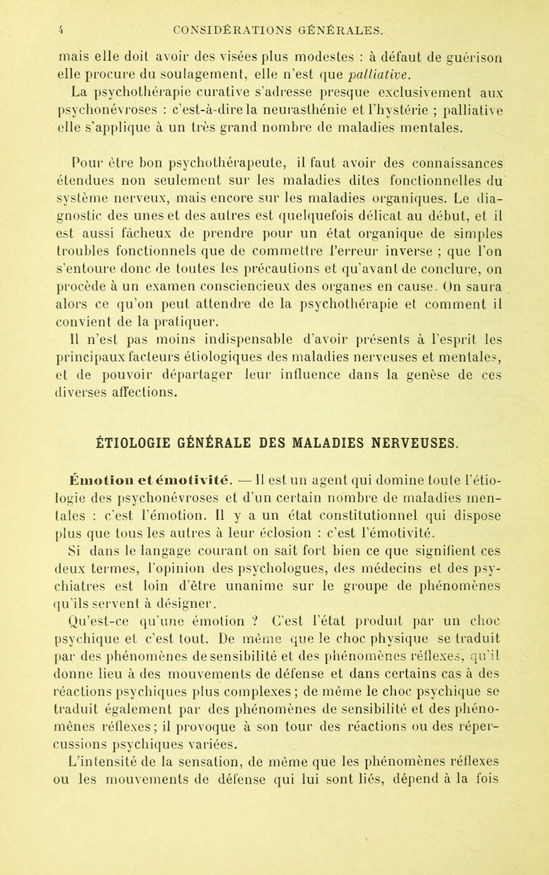 mais elle doil avoir des visées plus modestes : à défaut de guérison elle procure du soulagement, elle n’est que palliative. La psychothérapie curative s’adresse presque exclusivement aux psychonévroses : c’est-à-dire la neurasthénie et l’hystérie ; palliative elle s’applique à un très grand nombre de maladies mentales. Pour être bon psychothérapeute, il faut avoir des connaissances étendues non seulement sur les maladies dites fonctionnelles du système nerveux, mais encore sur les maladies organiques. Le dia- gnostic des unes et des autres est quelquefois délicat au début, et il est aussi fâcheux de prendre pour un état organique de simples troubles fonctionnels que de commettre l’erreur inverse ; que l’on s’entoure donc de toutes les précautions et qu’avant de conclure, on procède à un examen consciencieux des organes en cause. On saura alors ce qu’on peut attendre de la psychothérapie et comment il convient de la pratiquer. 11 n’est pas moins indispensable d’avoir présents à l’esprit les principaux facteurs étiologiques des maladies nerveuses et mentales, et de pouvoir départager leur influence dans la genèse de ces diverses affections. ÉTIOLOGIE GÉNÉRALE DES MALADIES NERVEUSES. Émotion et émotivité. — Il est un agent qui domine toute l’étio- logie des psychonévroses et d’un certain nombre de maladies men- tales : c’est l’émotion. Il y a un état constitutionnel qui dispose plus que tous les autres à leur éclosion : c’est l’émotivité. Si dans le langage courant on sait fort bien ce que signifient ces deux tenues, l’opinion des psychologues, des médecins et des psy- chiatres est loin d’être unanime sur le groupe de phénomènes qu’ils servent à désigner. Qu’est-ce qu’une émotion ? C’est l’état produit par un choc psychique et c’est tout. De même que le choc physique se traduit par des phénomènes de sensibilité et des phénomènes réflexes, qu’il donne lieu à des mouvements de défense et dans certains cas à des réactions psychiques plus complexes ; de même le choc psychique se traduit également par des phénomènes de sensibilité et des phéno- mènes réflexes; il provoque à son tour des réactions ou des réper- cussions psychiques variées. L’intensité de la sensation, de même que les phénomènes réflexes ou les mouvements de défense qui lui sont liés, dépend à la fois