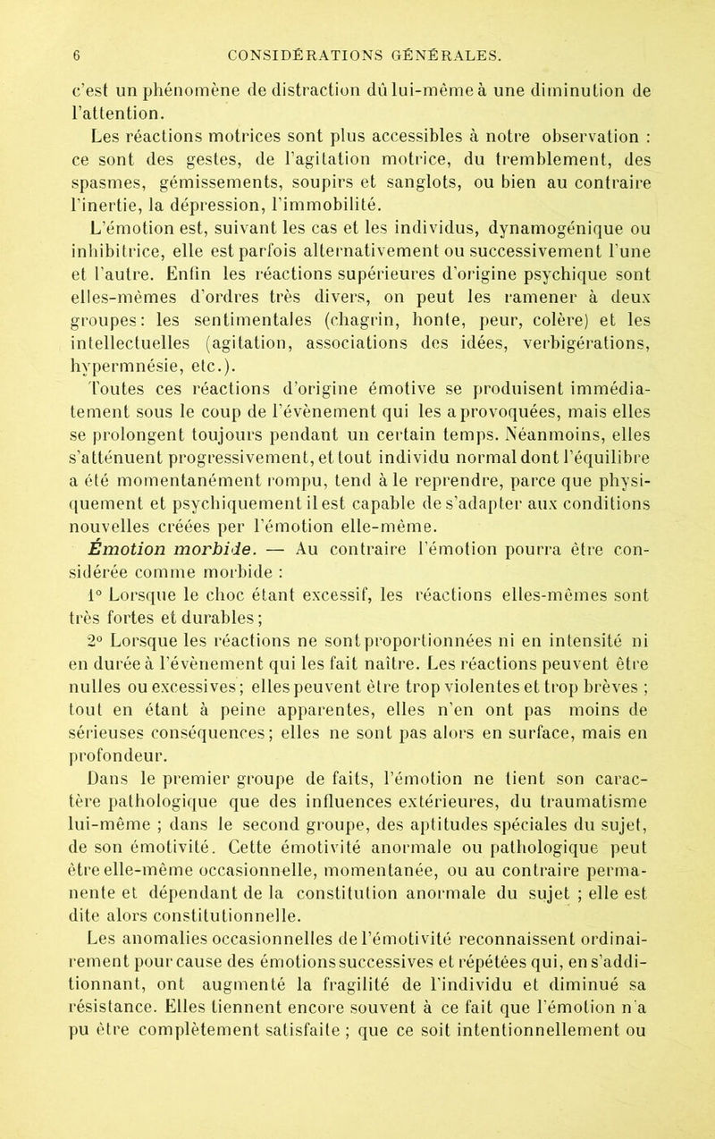 c’est un phénomène de distraction dû lui-même à une diminution de l’attention. Les réactions motrices sont plus accessibles à notre observation : ce sont des gestes, de l’agitation motrice, du tremblement, des spasmes, gémissements, soupirs et sanglots, ou bien au contraire l’inertie, la dépression, l’immobilité. L’émotion est, suivant les cas et les individus, dynamogénique ou inhibitrice, elle est parfois alternativement ou successivement l’une et l’autre. Enfin les réactions supérieures d’origine psychique sont elles-mêmes d’ordres très divers, on peut les ramener à deux- groupes: les sentimentales (chagrin, honte, peur, colère) et les intellectuelles (agitation, associations des idées, verbigérations, hypermnésie, etc.). Toutes ces réactions d’origine émotive se produisent immédia- tement sous le coup de l’évènement qui les a provoquées, mais elles se prolongent toujours pendant un certain temps. Néanmoins, elles s’atténuent progressivement, et tout individu normal dont l’équilibre a été momentanément rompu, tend à le reprendre, parce que physi- quement et psychiquement il est capable de s’adapter aux conditions nouvelles créées per l’émotion elle-même. Émotion morbide. — Au contraire l’émotion pourra être con- sidérée comme morbide : 1° Lorsque le choc étant excessif, les réactions elles-mêmes sont très fortes et durables ; 2° Lorsque les réactions ne sont proportionnées ni en in tensité ni en durée à l’évènement qui les fait naître. Les réactions peuvent être nulles ou excessives ; elles peuvent être trop violentes et trop brèves ; tout en étant à peine apparentes, elles n’en ont pas moins de sérieuses conséquences; elles ne sont pas alors en surface, mais en profondeur. Dans le premier groupe de faits, l’émotion ne tient son carac- tère pathologique que des influences extérieures, du traumatisme lui-même ; dans le second groupe, des aptitudes spéciales du sujet, de son émotivité. Cette émotivité anormale ou pathologique peut être elle-même occasionnelle, momentanée, ou au contraire perma- nente et dépendant de la constitution anormale du sujet ; elle est dite alors constitutionnelle. Les anomalies occasionnelles de l’émotivité reconnaissent ordinai- rement pour cause des émotions successives et répétées qui, en s’addi- tionnant, ont augmenté la fragilité de l’individu et diminué sa résistance. Elles tiennent encore souvent à ce fait que l’émotion n'a pu être complètement satisfaite ; que ce soit intentionnellement ou