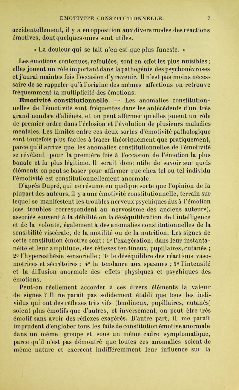 accidentellement, il y a eu opposition aux divers modes des réactions émotives, dont quelques-unes sont utiles. « La douleur qui se tait n’en est que plus funeste. » Les émotions contenues, refoulées, sont en effet les plus nuisibles; elles jouent un rôle important dans la pathogénie des psychonévroses et j’aurai maintes fois l’occasion d’y revenir. Il n’est pas moins néces- saire de se rappeler qu’à l’origine des mêmes affections on retrouve fréquemment la multiplicité des émotions. Émotivité constitutionnelle. — Les anomalies constitution- nelles de l’émotivité sont fréquentes dans les antécédents d’un très grand nombre d’aliénés, et on peut affirmer qu’elles jouent un rôle de premier ordre dans l’éclosion et l’évolution de plusieurs maladies mentales. Les limites entre ces deux sortes d’émotivité pathologique sont toutefois plus faciles à tracer théoriquement que pratiquement, parce qu’il arrive que les anomalies constitutionnelles de l’émotivité se révèlent pour la première fois à l’occasion de l’émotion la plus banale et la plus légitime. Il serait donc utile de savoir sur quels éléments on peut se baser pour affirmer que chez tel ou tel individu l’émolivité est constitutionnellement anormale. D’après Dupré, qui ne résume en quelque sorte que l’opinion de la plupart des auteurs, il y a une émotivité constitutionnelle, terrain sur lequel se manifestent les troubles nerveux psychiques dus à l’émotion (ces troubles correspondent au nervosisme des anciens auteurs), associés souvent à la débilité ou la déséquilibration de l’intelligence et de la volonté, également à des anomalies constitutionnelles de la sensibilité viscérale, de la motilité ou de la nutrition. Les signes de cette constitution émotive sont : 1° l’exagération, dans leur instanta- néité et leur amplitude, des réflexes tendineux, pupillaires, cutanés ; 2° l’hyperesthésie sensorielle ; 3° le déséquilibre des réactions vaso- motrices et sécrétoires ; 4° la tendance aux spasmes ; 5° l’intensité et la diffusion anormale des effets physiques et psychiques des émotions. Peut-on réellement accorder à ces divers éléments la valeur de signes ? Il ne paraît pas solidement établi que tous les indi- vidus qui ont des réflexes très vifs (tendineux, pupillaires, cutanés) soient plus émotifs que d’autres, et inversement, on peut être très émotif sans avoir des réflexes exagérés. D’autre part, il me paraît imprudent d’englober tous les faits de constitution émotive anormale dans un même groupe et sous un même cadre symptomatique, parce qu’il n’est pas démontré que toutes ces anomalies soient de même nature et exercent indifféremment leur influence sur la