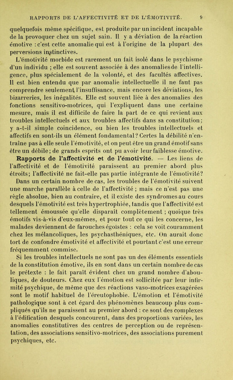 quelquefois même spécifique, est produite par un incident incapable de la provoquer chez un sujet sain. 11 y a déviation de la réaction émotive : c’est cette anomalie qui est à l’origine de la plupart des perversions instinctives. L’émotivité morbide est rarement un fait isolé dans le psychisme d’un individu ; elle est souvent associée à des anomaliesde l’intelli- gence, plus spécialement de la volonté, et des facultés affectives. 11 est bien entendu que par anomalie intellectuelle il ne faut pas comprendre seulement l’insuffisance, mais encore les déviations, les bizarreries, les inégalités. Elle est souvent liée à des anomalies des fonctions sensitivo-motrices, qui l’expliquent dans une certaine mesure, mais il est difficile de faire la part de ce qui revient aux troubles intellectuels et aux troubles affectifs dans sa constitution; y a-t-il simple coincidence, ou bien les troubles intellectuels et affectifs en sont-ils un élément fondamental? Certes la débilité n’en- traîne pas à elle seule l’émotivité, et on peut être un grand émotif sans être un débile; de grands esprits ont pu avoir leur faiblesse émotive. Rapports de l’affectivité et de l’émotivité. — Les liens de l’affectivité et de l’émotivité paraissent au premier abord plus étroits; l’affectivité ne fait-elle pas partie intégrante de l’émotivité? Dans un certain nombre de cas, les troubles de l’émotivité suivent une marche parallèle à celle de l’affectivité ; mais ce n’est pas une règle absolue, bien au contraire, et il existe des syndromes au cours desquels l’émotivité est très hypertrophiée, tandis que l’affectivité est tellement émoussée qu’elle disparaît complètement ; quoique très émotifs vis-à-vis d’eux-mêmes, et pour tout ce qui les concerne, les malades deviennent de farouches égoïstes : cela se voit couramment chez les mélancoliques, les psychasthéniques, etc. On aurait donc tort de confondre émotivité et affectivité et pourtant c’est une erreur fréquemment commise. Si les troubles intellectuels ne sont pas un des éléments essentiels de la constitution émotive, ils en sont dans un certain nombre decas le prétexte : le fait paraît évident chez un grand nombre d’abou- liques, de douteurs. Chez eux l’émotion est sollicitée par leur infir- mité psychique, de même que des réactions vaso-motrices exagérées sont le motif habituel de l’éreutophobie. L’émotion et l’émotivité pathologique sont à cet égard des phénomènes beaucoup plus com- pliqués qu’ils ne paraissent au premier abord : ce sont des complexes à l’édification desquels concourent, dans des proportions variées, les anomalies constitutives des centres de perception ou de représen- tation, des associations sensitivo-motrices, des associations purement psychiques, etc.