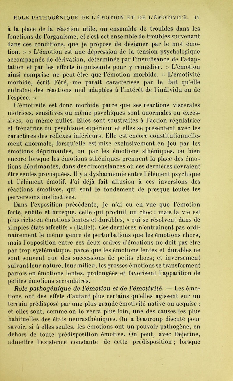 à la place de la réaction utile, un ensemble de troubles dans les fonctions de l’organisme, et c’est cet ensemble de troubles survenant dans ces conditions, que je propose de désigner par le mot émo- tion. » « L’émotion est une dépression de la tension psychologique accompagnée de dérivation, déterminée par l’insuffisance de l’adap- tation et par les efforts impuissants pour y remédier. » L’émotion ainsi comprise ne peut être que l’émotion morbide. « L’émotivité morbide, écrit Féré, me paraît caractérisée par le fait qu’elle entraîne des réactions mal adaptées à l’intérêt de l’individu ou de l’espèce. » L’émotivité est donc morbide parce que ses réactions viscérales motrices, sensitives ou même psychiques sont anormales ou exces- sives, ou même nulles. Elles sont soustraites à l’action régulatrice et frénatrice du psychisme supérieur et elles se présentent avec les caractères des réflexes inférieurs. Elle est encore constitutionnelle- ment anormale, lorsqu’elle est mise exclusivement en jeu par les émotions déprimantes, ou par les émotions sthéniques, ou bien encore lorsque les émotions sthéniques prennent la place des émo- tions déprimantes, dans des circonstances où ces dernières devraient être seules provoquées. 11 y a dysharmonie entre l’élément psychique et l’élément émotif. J’ai déjà fait allusion à ces inversions des réactions émotives, qui sont le fondement de presque toutes les perversions instinctives. Dans l’exposition précédente, je n’ai eu en vue que l’émotion forte, subite et brusque, celle qui produit un choc ; mais la vie est plus riche en émotions lentes et durables, « qui se résolvent dans de simples états affectifs » (Ballet). Ces dernières n’entraînent pas ordi- nairement le même genre de perturbations que les émotions chocs, mais l’opposition entre ces deux ordres d’émotions ne doit pas être par trop systématique, parce que les émotions lentes et durables ne sont souvent que des successions de petits chocs; et inversement suivant leur nature, leur milieu, les grosses émotions se transforment parfois en émotions lentes, prolongées et favorisent l’apparition de petites émotions secondaires. Rôle pathogénique de l’émotion et de l’émotivité. — Les émo- tions ont des effets d’autant plus certains qu’elles agissent sur un terrain prédisposé par une plus grande émotivité native ou acquise : et elles sont, comme on le verra plus loin, une des causes les plus habituelles des états neurasthéniques. On a beaucoup discuté pour savoir, si à elles seules, les émotions ont un pouvoir pathogène, en dehors de toute prédisposition émotive. On peut, avec Dejerine, admettre l’existence constante de cette prédisposition ; lorsque
