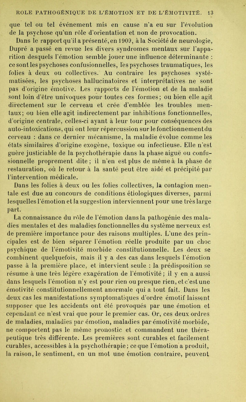 que tel ou tel événement mis en cause n’a eu sur l’évolution de la psychose qu’un rôle d’orientation et non de provocation. Dans le rapport qu’il a présenté, en 1909, à la Société de neurologie, Dupré a passé en revue les divers syndromes mentaux sur l’appa- rition desquels l’émotion semble jouer une influence déterminante : ce sont les psychoses confusionnelles, les psychoses traumatiques, les folies à deux ou collectives. Au contraire les psychoses systé- matisées, les psychoses hallucinatoires et interprétatives ne sont pas d’origine émotive. Les rapports de l’émotion et de la maladie sont loin d’être univoques pour toutes ces formes; ou bien elle agit directement sur le cerveau et crée d’emblée les troubles men- taux; ou bien elle agit indirectement par inhibitions fonctionnelles, d’origine centrale, celles-ci ayant à leur tour pour conséquences des auto-intoxications, qui ont leur répercussion sur le fonctionnementdu cerveau : dans ce dernier mécanisme, la maladie évolue comme les états similaires d’origine exogène, toxique ou infectieuse. Elle n’est guère justiciable de la psychothérapie dans la phase aiguë ou confu- sionnelte proprement dite; il n’en est plus de même à la phase de restauration, où le retour à la santé peut être aidé et précipité par l’intervention médicale. Dans les folies à deux ou les folies collectives, la contagion men- tale est due au concours de conditions étiologiques diverses, parmi lesquelles l’émotion et la suggestion interviennent pour une très large part. La connaissance du rôle de l’émotion dans la pathogénie des mala- dies mentales et des maladies fonctionnelles du système nerveux est de première importance pour des raisons multiples. L’une des prin- cipales est de bien séparer l’émotion réelle produite par un choc psychique de l’émotivité morbide constitutionnelle. Les deux se combinent quelquefois, mais il y a des cas dans lesquels l’émotion passe à la première place, et intervient seule : la prédisposition se résume à une très légère exagération de l’émotivité ; il y en a aussi dans lesquels l’émotion n’y est pour rien ou presque rien, et c’est une émotivité constitutionnellement anormale qui a tout fait. Dans les deux cas les manifestations symptomatiques d’ordre émotif laissent supposer que les accidents ont été provoqués par une émotion et cependant ce n’est vrai que pour le premier cas. Or, ces deux ordres de maladies, maladies par émotion, maladies par émotivité morbide, ne comportent pas le même pronostic et commandent une théra- peutique très différente. Les premières sont curables et facilement curables, accessibles à la psychothérapie; ce que l’émotion a produit, la raison, le sentiment, en un mot une émotion contraire, peuvent