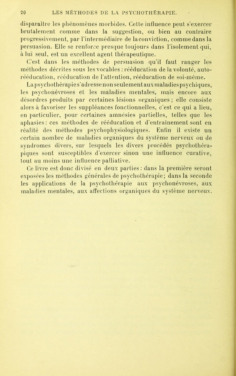 disparaître les phénomènes morbides. Cette influence peut s’exercer brutalement comme dans la suggestion, ou bien au contraire progressivement, par l’intermédiaire de laconviction, comme dans la persuasion. Elle se renforce presque toujours dans l’isolement qui, à lui seul, est un excellent agent thérapeutique. C’est dans les méthodes de persuasion qu’il faut ranger les méthodes décrites sous les vocables : rééducation de la volonté, auto- rééducation, rééducation de l’attention, rééducation de soi-même. Lapsychothérapie s’adresse non seulement aux maladies psychiques, les psychonévroses et les maladies mentales, mais encore aux désordres produits par certaines lésions organiques ; elle consiste alors à favoriser les suppléances fonctionnelles, c’est ce qui a lieu, en particulier, pour certaines amnésies partielles, telles que les aphasies : ces méthodes de rééducation et d’entraînement sont en réalité des méthodes psychophysiologiques. Enfin il existe un certain nombre de maladies organiques du système nerveux ou de syndromes divers, sur lesquels les divers procédés psychothéra- piques sont susceptibles d’exercer sinon une influence curative, tout au moins une influence palliative. Ce livre est donc divisé en deux parties : dans la première seront exposées les méthodes générales de psychothérapie; dans la seconde les applications de la psychothérapie aux psychonévroses, aux maladies mentales, aux affections organiques du système nerveux.
