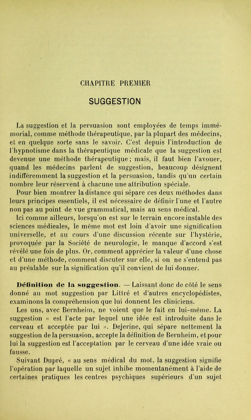 CHAPITRE PREMIER SUGGESTION La suggestion et la persuasion sont employées de temps immé- morial, comme méthode thérapeutique, par la plupart des médecins, et en quelque sorte sans le savoir. C’est depuis l’introduction de l’hypnotisme dans la thérapeutique médicale que la suggestion est devenue une méthode thérapeutique ; mais, il faut bien l’avouer, quand les médecins parlent de suggestion, beaucoup désignent indifféremment la suggestion et la persuasion, tandis qu’un certain nombre leur réservent à chacune une attribution spéciale. Pour bien montrer la distance qui sépare ces deux méthodes dans leurs principes essentiels, il est nécessaire de définir l une et l’autre non pas au point de vue grammatical, mais au sens médical. Ici comme ailleurs, lorsqu’on est sur le terrain encore instable des sciences médieales, le même mot est loin d’avoir une signification universelle, et au cours d’une discussion récente sur l’hystérie, provoquée par la Société de neurologie, le manque d’accord s’est révélé une fois de plus. Or, comment apprécier la valeur d’une chose et d’une méthode, comment discuter sur elle, si on ne s’entend pas au préalable sur la signification qu’il convient de lui donner. Définition de la suggestion. — Laissant donc de côté le sens donné au mot suggestion par Littré et d’autres encyclopédistes, examinons la compréhension que lui donnent les cliniciens. Les uns, avec Bernheim, ne voient que le fait en lui-même. La suggestion « est l’acte par lequel une idée est introduite dans le cerveau et acceptée par lui ». Dejerine, qui sépare nettement la suggestion de la persuasion, accepte la définition de Bernheim, et pour lui la suggestion est l’acceptation par le cerveau d’une idée vraie ou fausse. Suivant Dupré, « au sens médical du mot, la suggestion signifie l’opération par laquelle un sujet inhibe momentanément à l’aide de certaines pratiques les centres psychiques supérieurs d’un sujet