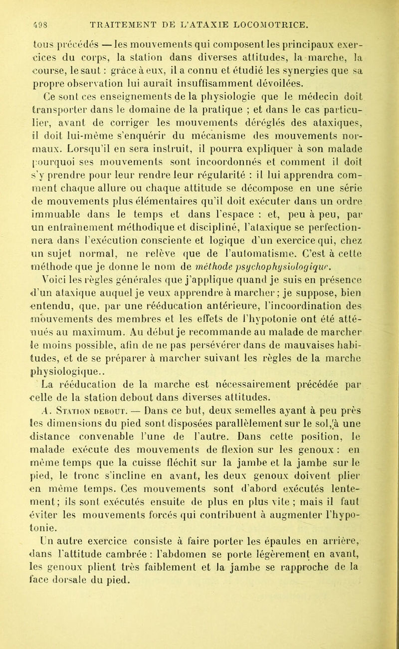 tous précédés —les mouvements qui composent les principaux exer- cices du corps, la station dans diverses attitudes, la marche, la course, le saut : grâce à eux, il a connu et étudié les synergies que sa propre observation lui aurait insuffisamment dévoilées. Ce sont ces enseignements de la physiologie que le médecin doit transporter dans le domaine de la pratique ; et dans le cas particu- lier, avant de corriger les mouvements déréglés des ataxiques, il doit lui-même s’enquérir du mécanisme des mouvements nor- maux. Lorsqu’il en sera instruit, il pourra expliquer à son malade pourquoi ses mouvements sont incoordonnés et comment il doit s’y prendre pour leur rendre leur régularité : il lui apprendra com- ment chaque allure ou chaque attitude se décompose en une série de mouvements plus élémentaires qu’il doit exécuter dans un ordre immuable dans le temps et dans l’espace : et, peu à peu, par un entraînement méthodique et discipliné, l’ataxique se perfection- nera dans l’exécution consciente et logique d’un exercice qui, chez un sujet normal, ne relève que de l’automatisme. C’est à cette méthode que je donne le nom de méthode psychophysiologiqur. Voici les règles générales que j’applique quand je suis en présence d’un ataxique auquel je veux apprendre à marcher; je suppose, bien •entendu, que, par une rééducation antérieure, l’incoordination des mouvements des membres et les effets de l’hypotonie ont été atté- nués au maximum. Au début je recommande au malade de marcher ie moins possible, afin de ne pas persévérer dans de mauvaises habi- tudes, et de se préparer à marcher suivant les règles de la marche physiologique.. La rééducation de la marche est nécessairement précédée par celle de la station debout dans diverses attitudes. A. Station debout. — Dans ce but, deux semelles ayant à peu près les dimensions du pied sont disposées parallèlement sur le sol,[à une distance convenable l’une de l’autre. Dans cette position, le malade exécute des mouvements de flexion sur les genoux : en même temps que la cuisse fléchit sur la jambe et la jambe sur le pied, le tronc s’incline en avant, les deux genoux doivent plier en même temps. Ces mouvements sont d’abord exécutés lente- ment; ils sont exécutés ensuite de plus en plus vite ; mais il faut éviter les mouvements forcés qui contribuent à augmenter l’hypo- tonie. Un autre exercice consiste à faire porter les épaules en arrière, dans l'attitude cambrée : l’abdomen se porte légèrement en avant, les genoux plient très faiblement et Ja jambe se rapproche de la face dorsale du pied.