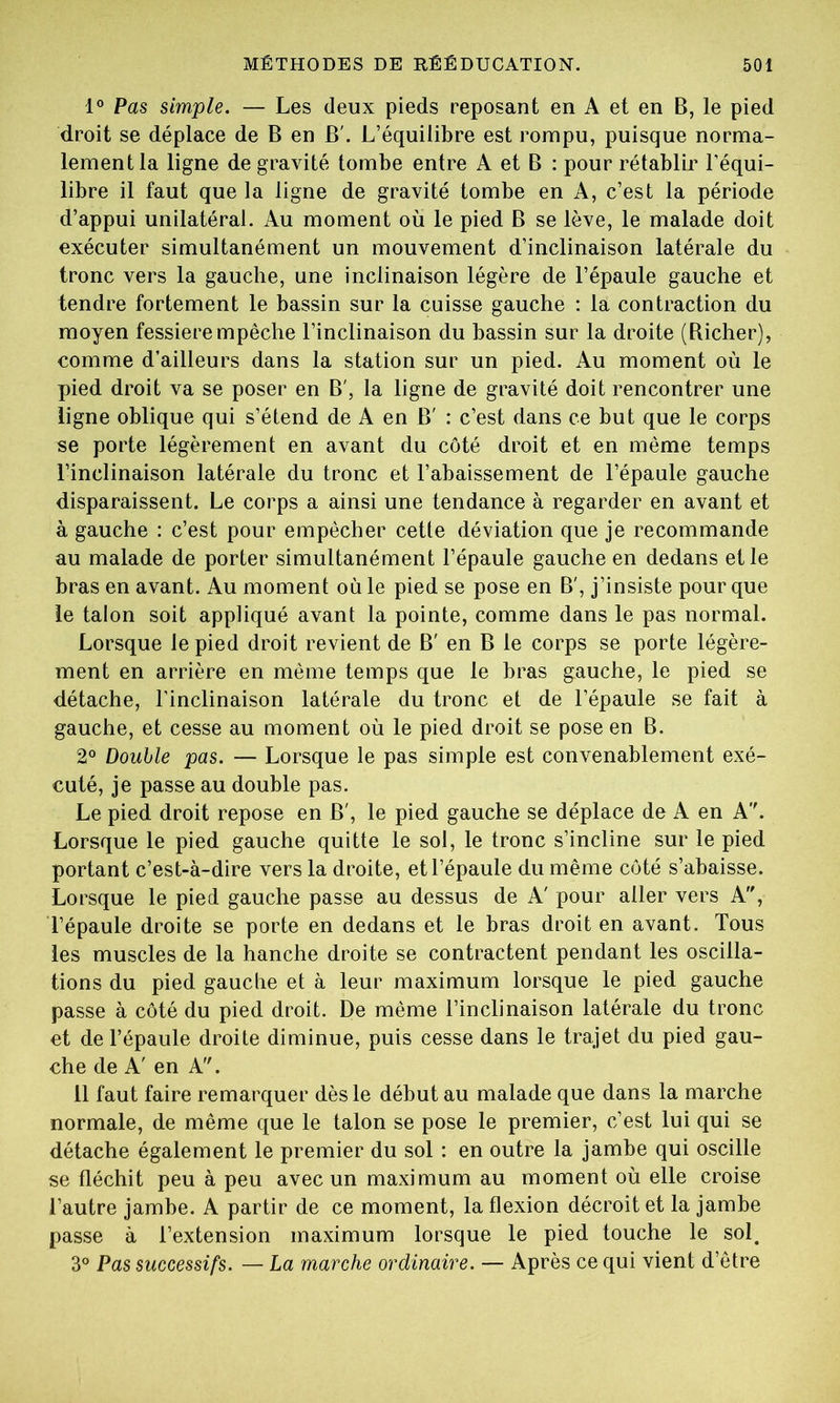 1° Pas simple. — Les deux pieds reposant en A et en B, le pied droit se déplace de B en B'. L’équilibre est rompu, puisque norma- lement la ligne de gravité tombe entre A et B : pour rétablir l’équi- libre il faut que la ligne de gravité tombe en A, c’est la période d’appui unilatéral. Au moment ou le pied B se lève, le malade doit exécuter simultanément un mouvement d’inclinaison latérale du tronc vers la gauche, une inclinaison légère de l’épaule gauche et tendre fortement le bassin sur la cuisse gauche : la contraction du moyen fessierempêche l’inclinaison du bassin sur la droite (Richer), comme d’ailleurs dans la station sur un pied. Au moment où le pied droit va se poser en B', la ligne de gravité doit rencontrer une ligne oblique qui s’étend de A en B' : c’est dans ce but que le corps se porte légèrement en avant du côté droit et en même temps l’inclinaison latérale du tronc et l’abaissement de l’épaule gauche disparaissent. Le corps a ainsi une tendance à regarder en avant et à gauche : c’est pour empêcher cette déviation que je recommande au malade de porter simultanément l’épaule gauche en dedans elle bras en avant. Au moment où le pied se pose en B', j’insiste pour que le talon soit appliqué avant la pointe, comme dans le pas normal. Lorsque le pied droit revient de B' en B le corps se porte légère- ment en arrière en même temps que le bras gauche, le pied se détache, l’inclinaison latérale du tronc et de l’épaule se fait à gauche, et cesse au moment où le pied droit se pose en B. 2° Double pas. — Lorsque le pas simple est convenablement exé- cuté, je passe au double pas. Le pied droit repose en B', le pied gauche se déplace de A en A. Lorsque le pied gauche quitte le sol, le tronc s’incline sur le pied portant c’est-à-dire vers la droite, et l’épaule du même côté s’abaisse. Lorsque le pied gauche passe au dessus de A' pour aller vers A, l’épaule droite se porte en dedans et le bras droit en avant. Tous les muscles de la hanche droite se contractent pendant les oscilla- tions du pied gauche et à leur maximum lorsque le pied gauche passe à côté du pied droit. De même l’inclinaison latérale du tronc et de l’épaule droite diminue, puis cesse dans le trajet du pied gau- che de A' en A. 11 faut faire remarquer dès le début au malade que dans la marche normale, de même que le talon se pose le premier, c’est lui qui se détache également le premier du sol : en outre la jambe qui oscille se fléchit peu à peu avec un maximum au moment où elle croise l’autre jambe. A partir de ce moment, la flexion décroit et la jambe passe à l’extension maximum lorsque le pied touche le sol. 3° Pas successifs. — La marche ordinaire. — Après ce qui vient d’être