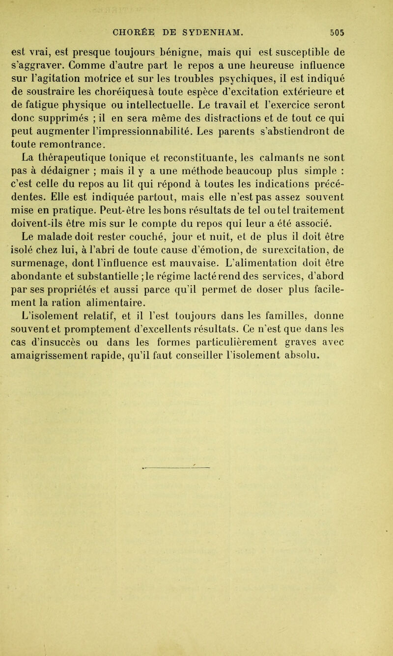est vrai, est presque toujours bénigne, mais qui est susceptible de s’aggraver. Comme d’autre part le repos a une heureuse influence sur l’agitation motrice et sur les troubles psychiques, il est indiqué de soustraire les choréiques à toute espèce d’excitation extérieure et de fatigue physique ou intellectuelle. Le travail et l’exercice seront donc supprimés ; il en sera même des distractions et de tout ce qui peut augmenter l’impressionnabilité. Les parents s’abstiendront de toute remontrance. La thérapeutique tonique et reconstituante, les calmants ne sont pas à dédaigner ; mais il y a une méthode beaucoup plus simple : c’est celle du repos au lit qui répond à toutes les indications précé- dentes. Elle est indiquée partout, mais elle n’est pas assez souvent mise en pratique. Peut-être les bons résultats de tel ou tel traitement doivent-ils être mis sur le compte du repos qui leur a été associé. Le malade doit rester couché, jour et nuit, et de plus il doit être isolé chez lui, à l’abri de toute cause d’émotion, de surexcitation, de surmenage, dont l’influence est mauvaise. L’alimentation doit être abondante et substantielle ; le régime lacté rend des services, d’abord par ses propriétés et aussi parce qu’il permet de doser plus facile- ment la ration alimentaire. L’isolement relatif, et il l’est toujours dans les familles, donne souvent et promptement d’excellents résultats. Ce n’est que dans les cas d’insuccès ou dans les formes particulièrement graves avec amaigrissement rapide, qu’il faut conseiller l’isolement absolu.