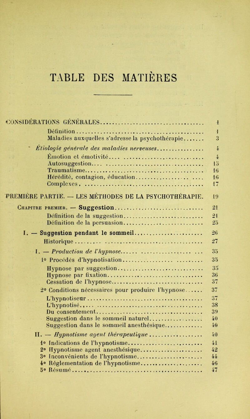 TABLE DES MATIERES CONSIDÉRATIONS GÉNÉRALES Définition Maladies auxquelles s’adresse la psychothérapie ' Étiologie générale des maladies nerveuses Émotion et émotivité Autosuggestion Traumatisme Hérédité, contagion, éducation Complexes PREMIÈRE PARTIE. — LES MÉTHODES DE LA PSYCHOTHÉRAPIE. Chapitre premier. — Suggestion Définition de la suggestion Définition de la persuasion I. — Suggestion pendant le sommeil Historique I. — Production de Vhypnose 1° Procédés d’hypnotisation Hypnose par suggestion.., Hypnose par fixation Cessation de l’hypnose 2° Conditions nécessaires pour produire l’hypnose L’hypnotiseur L’hypnotisé Du consentement Suggestion dans le sommeil naturel Suggestion dans le sommeil anesthésique II. — Hypnotisme agent thérapeutique 1° Indications de l’hypnotisme 2° Hypnotisme agent anesthésique 3° Inconvénients de l’hypnotisme 4° Réglementation de l’hypnotisme 5° Résumé 1 I 3 4 4 15 16 16 17 19 21 21 25 26 27 35 35 35 36 37 37 37 38 39 40 40 40 41 42 44 46 47