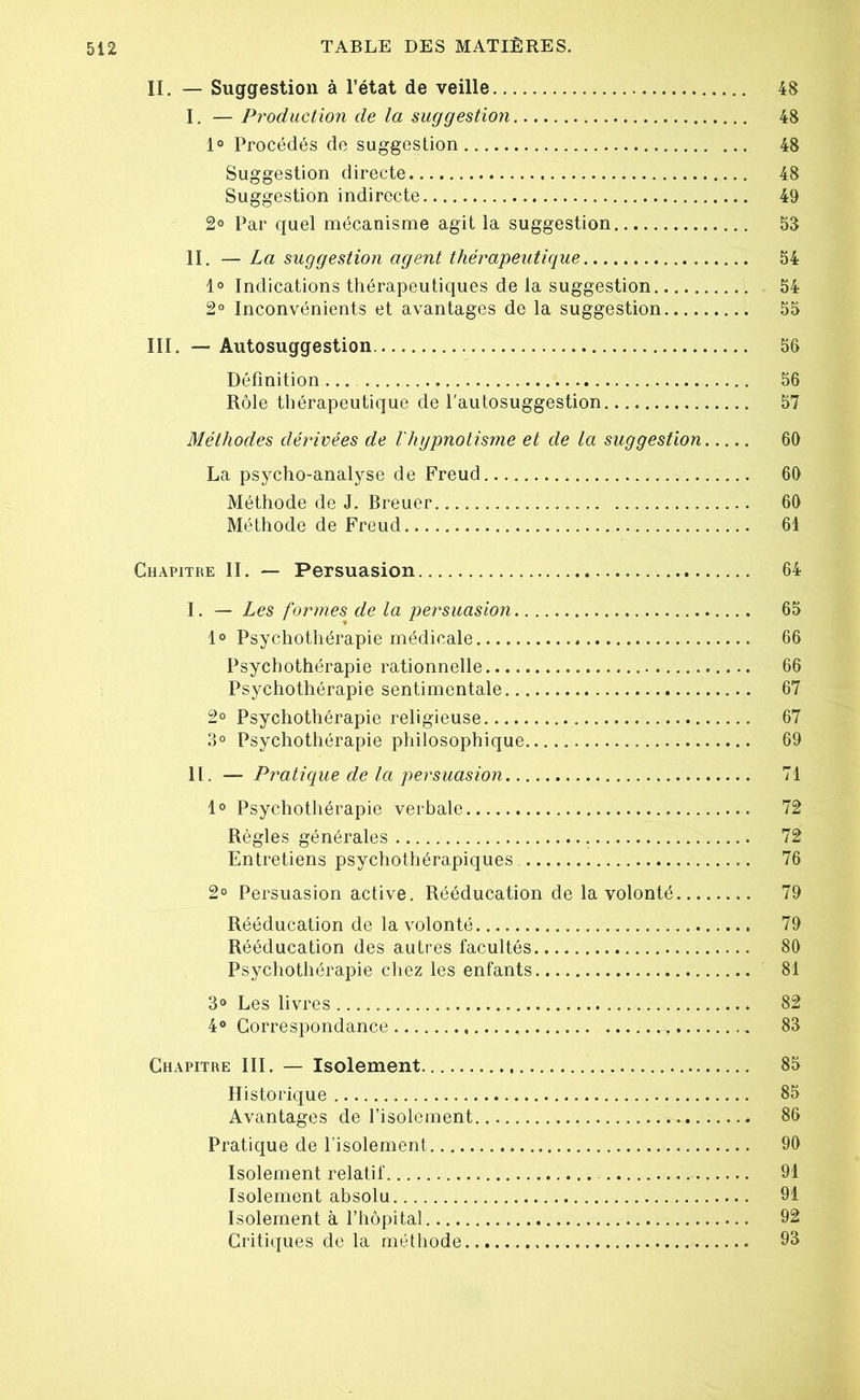 II. — Suggestion à l’état de veille 48 I. — Production de la suggestion 48 1° Procédés de suggestion 48 Suggestion directe 48 Suggestion indirecte 49 2° Par quel mécanisme agit la suggestion 53 II. — La suggestion agent thérapeutique 54 1° Indications thérapeutiques de la suggestion 54 2° Inconvénients et avantages de la suggestion 55 III. — Autosuggestion.... 56 Définition 56 Rôle thérapeutique de l'autosuggestion 57 Méthodes dérivées de l'hypnotisme et de la suggestion 60 La psycho-analyse de Freud 60 Méthode de J. Breuer 60 Méthode de Freud 61 Chapitre II. — Persuasion 64 I. — Les formes de la persuasion 65 1° Psychothérapie médicale * 66 Psychothérapie rationnelle 66 Psychothérapie sentimentale.. 67 2° Psychothérapie religieuse 67 3° Psychothérapie philosophique.... 69 II. — Pratique de la persuasion 71 1° Psychothérapie verbale 72 Règles générales 72 Entretiens psychothérapiques 76 2° Persuasion active. Rééducation de la volonté 79 Rééducation de la volonté 79 Rééducation des autres facultés 80 Psychothérapie chez les enfants 81 3° Les livres 82 4° Correspondance . - 83 Chapitre III. — Isolement. 85 Historique 85 Avantages de l’isolement 86 Pratique de l’isolement 90 Isolement relatif 91 Isolement absolu 91 Isolement à l’hôpital 92 Critiques de la méthode 93
