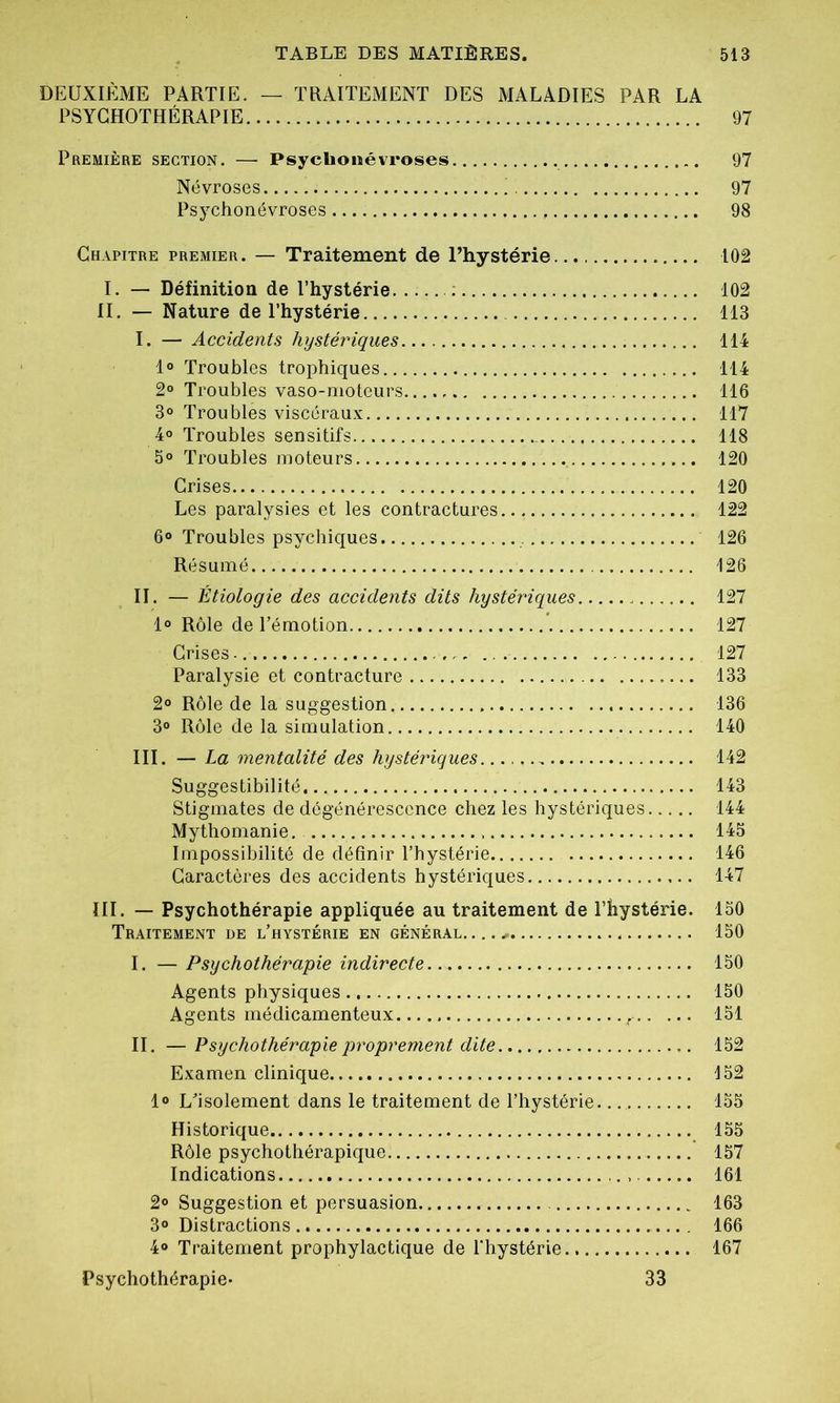 DEUXIÈME PARTIE. — TRAITEMENT DES MALADIES PAR LA PSYCHOTHÉRAPIE 97 Première section. — Psycüonévroses 97 Névroses 97 Psychonévroses 98 Chapitre premier. — Traitement de l’hystérie... 102 I. — Définition de l’hystérie 102 II. — Nature de l’hystérie 113 I. — Accidents hystériques 114 1° Troubles trophiques 114 2° Troubles vaso-moteurs 116 3° Troubles viscéraux 117 4° Troubles sensitifs 118 5° Troubles moteurs 120 Crises 120 Les paralysies et les contractures 122 6° Troubles psychiques 126 Résumé 126 II. — Étiologie des accidents dits hystériques 127 1° Rôle de l’émotion 127 Crises. 127 Paralysie et contracture 133 2° Rôle de la suggestion 136 3° Rôle de la simulation 140 III. — La mentalité des hystériques ...... 142 Suggestibilité... 143 Stigmates de dégénérescence chez les hystériques 144 Mythomanie. 145 Impossibilité de définir l’hystérie 146 Caractères des accidents hystériques 147 III. — Psychothérapie appliquée au traitement de l’hystérie. 150 Traitement de l’hystérie en général 150 I. — Psychothérapie indirecte 150 Agents physiques 150 Agents médicamenteux r 151 II. — Psychothérapie proprement dite 152 Examen clinique 152 1° L’isolement dans le traitement de l’hystérie 155 Historique 155 Rôle psychothérapique. 157 Indications 161 2° Suggestion et persuasion 163 3° Distractions 166 4® Traitement prophylactique de l'hystérie., 167 Psychothérapie- 33