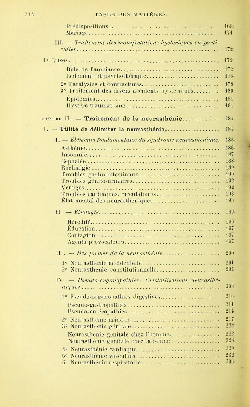 Prédispositions . 168' Mariage 171 III. — Traitement des manifestations hystériques en parti- culier 172' 1° Crises 172 Rôle de l’ambiance 172' Isolement et psychothérapie 175- 2° Paralysies et contractures 178 3° Traitement des divers accidents hystériques 180' Epidémies 181 llystéro-traumatismc ... 181 hapitre II. — Traitement de la neurasthénie ... 184 I. — Utilité de délimiter la neurasthénie 184 I. — Éléments fondamentaux du syndrome neurasthénique. 185 Asthénie.. 186 Insomnie 187 Céphalée 188 Rachialgie... » 180 Troubles gastro-intestinaux 190 Troubles génito-urinaires 192 Vertiges.... 192 Troubles cardiaques, circulatoires 193 État mental des neurasthéniques 193- II. — Étiologie -196* Hérédité , . 196. Education 197 Contagion 197 Agents provocateurs 19T III. — Des formes de la neurasthénie 200 1° Neurasthénie accidentelle 201 2° Neurasthénie constitutionnelle 204 IV. — Pseudo-or g anopathiès. Cristallisations neurasthé- niques 208 1° Pseudo-organopathies digestives 210 Pseudo-gastropathies 211 Pseudo-entéropathics 214 2° Neurasthénie urinaire : 217 3° Neurasthénie génitale 222: Neurasthénie génitale chez l’homme 222. Neurasthénie génitale chez la femme 226 4° Neurasthénie cardiaque 229' 5° Neurasthénie vasculaire 232 6° Neurasthénie respiratoire 233.