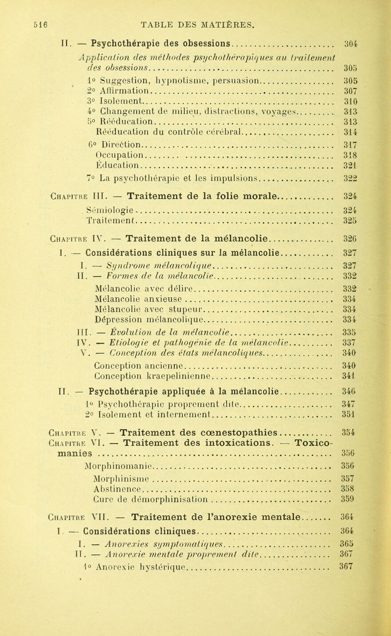 II. — Psychothérapie des obsessions 304 Application des méthodes psychothérapiques au traitement clés obsessions 305 1° Suggestion, hypnotisme, persuasion 305 2° Affirmation 307 3° Isolément. 310 4° Changement de milieu, distractions, voyages 313 5° Rééducation 313 Rééducation du contrôle cérébral 314 6° Direétion 317 Occupation 318 Éducation 321 7° La psychothérapie et les impulsions 322 Chapitre III. — Traitement de la folie morale 324 Sémiologie 324 Traitement 325 Chapitre IV. — Traitement de la mélancolie 326 I. — Considérations cliniques sur la mélancolie 327 I. — Syndrome mélancolique 327 II. — Formes de la mélancolie 332 Mélancolie avec délire 332 Mélancolie anxieuse 334 Mélancolie avec stupeur 334 Dépression mélancolique 334 III. — Évolution de la mélancolie 335 IV. — Etiologie et pathogénie de la mélancolie. 337 V. — Conception des états mélancoliques 340 Conception ancienne 340 Conception kraepelinienne 341 II. — Psychothérapie appliquée à la mélancolie 346 1° Psychothérapie proprement dite 347 2° Isolement et internement 351 Chapitre V. — Traitement des cœnestopathies 354 Chapitre VI. — Traitement des intoxications. — Toxico- manies 356 Morphinomanie 356 Morphinisme 357 Abstinence 358 Cure de démorphinisation 359 Chapitre VII. — Traitement de l’anorexie mentale 364 I. — Considérations cliniques 364 I. — Anorexies symptomatiques 365 II. — Anorexie mentale proprement dite 367 1° Anorexie hystérique 367