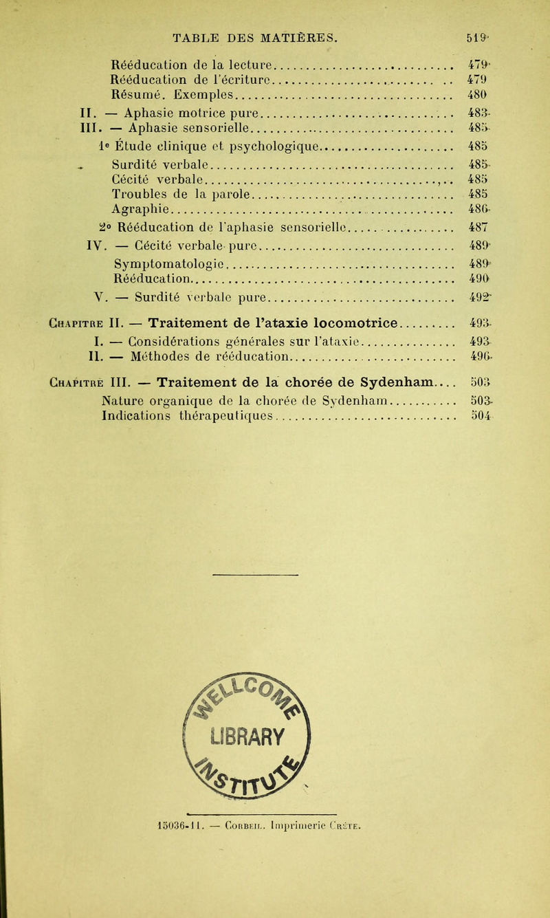 Rééducation de la lecture. 479' Rééducation de l’écriture 479 Résumé. Exemples 480 II. — Aphasie motrice pure . 483- III. — Aphasie sensorielle 485- Ie Étude clinique et psychologique 485 * Surdité verbale 485- Cécité verbale 485 Troubles de la parole 485 Agraphie 486- 2° Rééducation de l'aphasie sensorielle 487 IY. — Cécité verbale pure 489' Symptomatologie 489' Rééducation 490 Y. — Surdité verbale pure 492 Chapitre II. — Traitement de l’ataxie locomotrice 493- I. — Considérations générales sur l’ataxie 493- II. — Méthodes de rééducation 49(4 Chapitre III. — Traitement de la chorée de Sydenham— 503 Nature organique de la chorée de Sydenham 503- Indications thérapeutiques 504 15036-11. — Corbf.il. Imprimerie Crête.