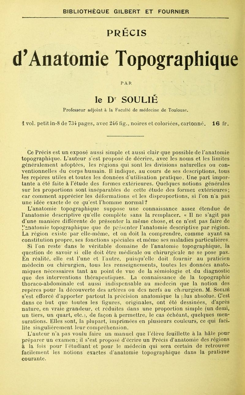 PRÉCIS d’Anatomie Topographique PAR le Dr SOULIÉ Professeur adjoint à la Faculté de médecine de Toulouse. 1 vol. petit in-8 de 734 pages, avec 246 fig., noires et coloriées, cartonné. 16 fr. Ce Précis est un exposé aussi simple et aussi clair que possible de l’anatomie topographique. L’auteur s’est proposé de décrire, avec les noms et les limites généralement adoptées, les régions qui sont les divisions naturelles ou con- ventionnelles du corps humain. 11 indique, au cours de ses descriptions, tous les repères utiles et toutes les données d’utilisation pratique. Une part impor- tante a été faite à l’étude des formes extérieures. Quelques notions générales sur les proportions sont inséparables de cette étude des formes extérieures; car comment apprécier les déformations et les disproportions, si l’on n’a pas une idée exacte de ce qu’est l’homme normal? L’anatomie topographique suppose une connaissance assez étendue de l’anatomie descriptive qu’elle complète sans la remplacer. « Il ne s’agit pas d’une manière différente de présenter la même chose, et ce n’est pas faire de l’anatomie topographique que de présenter l’anatomie descriptive par région. La région existe par elle-même, et on doit la comprendre, comme ayant sa constitution propre, ses fonctions spéciales et même ses maladies particulières. Si l’on reste dans le véritable domaine de l’anatomie topographique, la question de savoir si elle doit être médicale ou chirurgicale ne se pose pas. En réalité, elle est l’une et l’autre, puisqu’elle doit fournir au praticien médecin ou chirurgien, tous les renseignements, toutes les données anato- miques nécessaires tant au point de vue de la sémiologie et du diagnostic que des interventions thérapeutiques. La connaissance de la topographie thoraco-abdominale est aussi indispensable au médecin que la notion des repères pour la découverte des artères ou des nerfs au chirurgien. M. Soulié s’est efforcé d’apporter partout la précision anatomique la plus absolue. C’est dans ce but que toutes les figures, originales, ont été dessinées, d’après nature, en vraie grandeur, et réduites dans une proportion simple (un demi, un tiers, un quart, etc.), de façon à permettre, le cas échéant, quelques men- surations. Elles sont, la plupart, imprimées en plusieurs couleurs, ce qui faci- lite singulièrement leur compréhension. L’auteur n’a pas voulu faire un manuel que l’élève feuillette à la hâte pour préparer un examen; il s’est proposé d’écrire un Précis d’anatomie des régions à la fois pour l’étudiant et pour le médecin qui sera certain de retrouver facilement les notions exactes d’anatomie topographique dans la pratique courante.