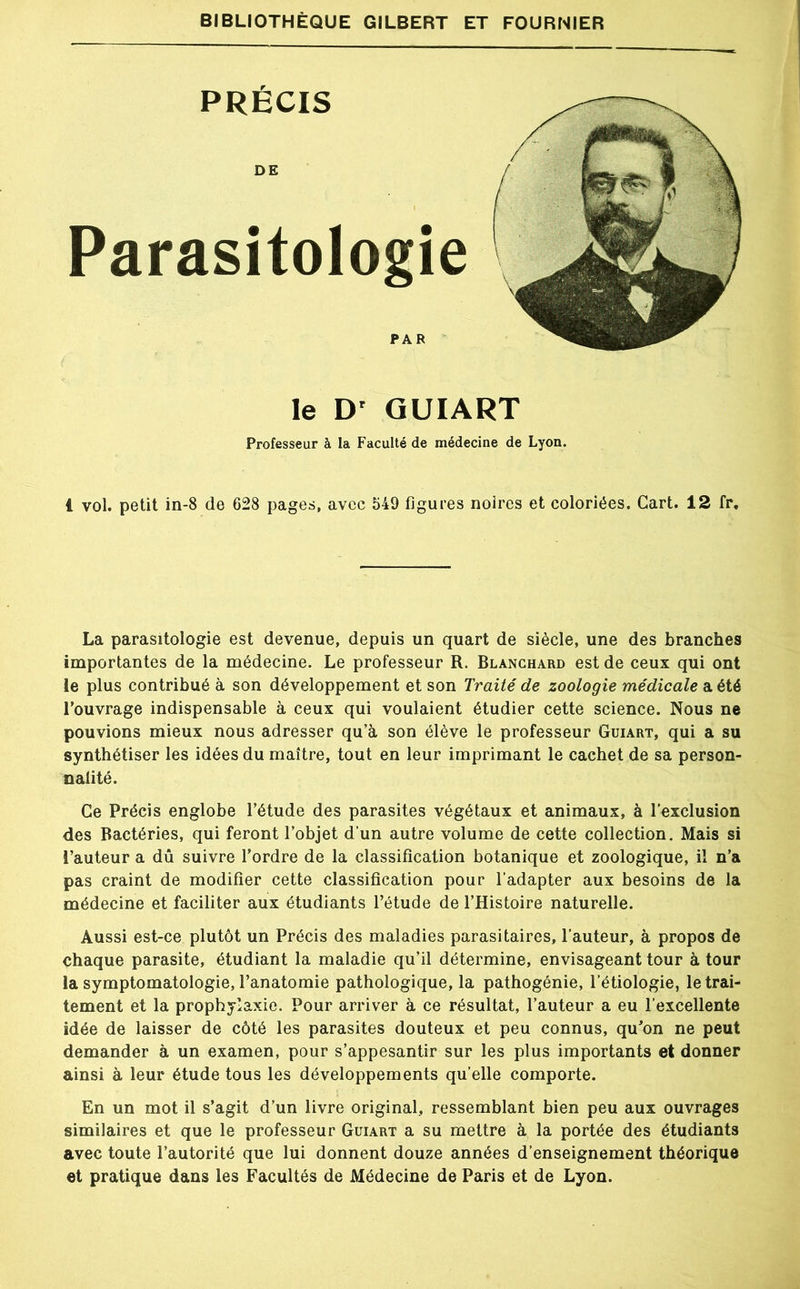 PRÉCIS DE ! Parasitologie PAR le D' QUIART Professeur à la Faculté de médecine de Lyon. 1 vol. petit in-8 de 628 pages, avec 549 figures noires et coloriées. Cart. 12 fr. La parasitologie est devenue, depuis un quart de siècle, une des branches importantes de la médecine. Le professeur R. Blanchard est de ceux qui ont le plus contribué à son développement et son Traité de zoologie médicale a été l’ouvrage indispensable à ceux qui voulaient étudier cette science. Nous ne pouvions mieux nous adresser qu’à son élève le professeur Guiart, qui a su synthétiser les idées du maître, tout en leur imprimant le cachet de sa person- nalité. Ce Précis englobe l’étude des parasites végétaux et animaux, à l’exclusion des Bactéries, qui feront l’objet d’un autre volume de cette collection. Mais si l’auteur a dû suivre l’ordre de la classification botanique et zoologique, il n’a pas craint de modifier cette classification pour l’adapter aux besoins de la médecine et faciliter aux étudiants l’étude de l’Histoire naturelle. Aussi est-ce plutôt un Précis des maladies parasitaires, l’auteur, à propos de chaque parasite, étudiant la maladie qu’il détermine, envisageant tour à tour la symptomatologie, l’anatomie pathologique, la pathogénie, l’étiologie, le trai- tement et la prophylaxie. Pour arriver à ce résultat, l’auteur a eu l’excellente idée de laisser de côté les parasites douteux et peu connus, qu’on ne peut demander à un examen, pour s’appesantir sur les plus importants et donner ainsi à leur étude tous les développements qu elle comporte. En un mot il s’agit d’un livre original, ressemblant bien peu aux ouvrages similaires et que le professeur Guiart a su mettre à la portée des étudiants avec toute l’autorité que lui donnent douze années d’enseignement théorique et pratique dans les Facultés de Médecine de Paris et de Lyon.