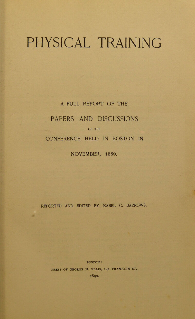 PHYSICAL TRAINING A FULL REPORT OF THE PAPERS AND DISCUSSIONS OF THE CONFERENCE HELD IN BOSTON IN NOVEMBER, 1889. REPORTED AND EDITED BY ISABEL C. BARROWS. BOSTON : PRESS OF GEORGE H. ELLIS, 141 FRANKLIN ST. 1890.