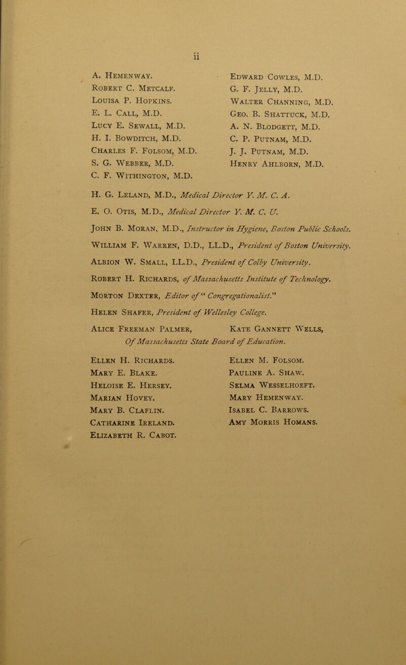 11 A. Hemenway. Robert C. Metcalf. Louisa P. Hopkins. E. L. Call, M.D. Lucy E. Sewall, M.D. H. I. Bowditch, M.D. Charles F. Folsom, M.D. S. G. Webber, M.D. C. F. Withington, M.D. Edward Cowles, M.D. G. F. Jelly, M.D. Walter Channing, M.D. Geo. B. Shattuck, M.D. A. N. Blodgett, M.D. C. P. Putnam, M.D. J. J. Putnam, M.D. Henry Ahlborn, M.D. H. G. Leland, M.D., Medical Director Y. M. C. A. E. O. Otis, M.D., Medical Director V. M. C. U. John B. Moran, M.D., Instructor in Hygiene, Boston Public Schools. William F. Warren, D.D., LL.D., Presidetit of Boston University. Albion W. Small, LL.D., President of Colby University. Robert H. Richards, of Massachusetts Institute of Technology. Morton Dexter, Editor of11 Congregationalist. Helen Shafer, President of Wellesley College. Alice Freeman Palmer, Kate Gannett Wells, Of Massachusetts State Board of Education. Ellen H. Richards. Mary E. Blake. Heloise E. Hersey. Marian Hovey. Mary B. Claflin. Catharine Ireland. Elizabeth R. Cabot. Ellen M. Folsom. Pauline A. Shaw. Selma Wesselhoeft. Mary Hemenway. Isabel C. Barrows. Amy Morris Homans.