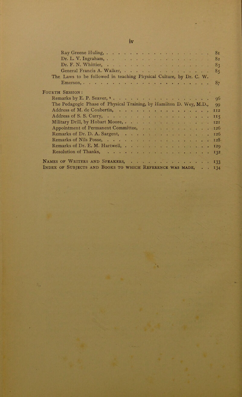 iv Ray Greene Iiuling, Dr. L. V. Ingraham, . . . Dr. F. N. Whittier, General Francis A. Walker, The Laws to be followed in teaching Physical Culture, by Dr. C. W. Emerson, Fourth Session : Remarks by E. P. Seaver, * The Pedagogic Phase of Physical Training, by Plamilton D. Wey, M.D., Address of M. de Coubertin, Address of S. S. Curry, Military Drill, by Hobart Moore, Appointment of Permanent Committee, Remarks of Dr. D. A. Sargent, Remarks of Nils Posse Remarks of Dr. E. M. Hartwell, Resolution of Thanks, Names of Writers and Speakers Index of Subjects and Books to which Reference was made, . . 81 82 83 85 87 96 99 112 Ir5 121 126 126 128 129 132 133 134