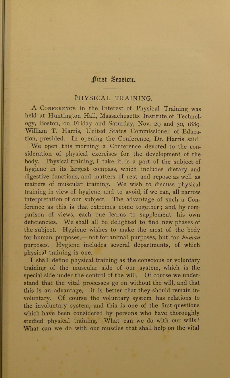 jFtrst Session* PHYSICAL TRAINING. A Conference in the Interest of Physical Training was held at Huntington Hall, Massachusetts Institute of Technol- ogy, Boston, on Friday and Saturday, Nov. 29 and 30, 1889. William T. Harris, United States Commissioner of Educa- tion, presided. In opening the Conference, Dr. Harris said: We open this morning a Conference devoted to the con- sideration of physical exercises for the development of the body. Physical training, I take it, is a part of the subject of hygiene in its largest compass, which includes dietary and digestive functions, and matters of rest and repose as well as matters of muscular training. We wish to discuss physical training in view of hygiene, and to avoid, if we can, all narrow interpretation of our subject. The advantage of such a Con- ference as this is that extremes come together; and, by com- parison of views, each one learns to supplement his own deficiencies. We shall all be delighted to find new phases of the subject. Hygiene wishes to make the most of the body for human purposes,— not for animal purposes, but for human purposes. Hygiene includes several departments, of which physical training is one. I shall define physical training as the conscious or voluntary training of the muscular side of our system, which is the special side under the control of the will. Of course we under- stand that the vital processes go on without the will, and that this is an advantage,— it is better that they should remain in- voluntary. Of course the voluntary system has relations to the involuntary system, and this is one of the first questions which have been considered by persons who have thoroughly studied physical training. What can we do with our wills ? What can we do with our muscles that shall help on the vital