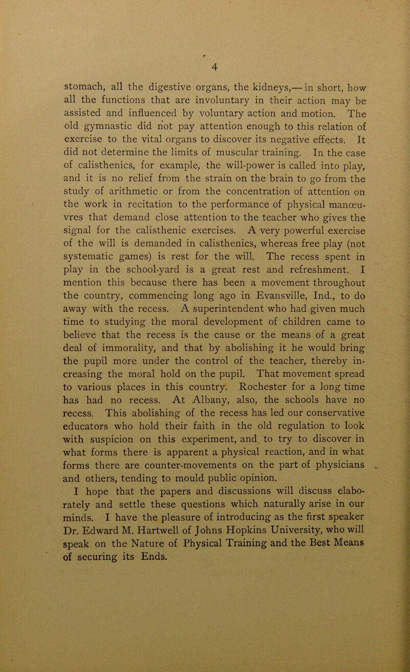 stomach, all the digestive organs, the kidneys,— in short, how all the functions that are involuntary in their action may be assisted and influenced by voluntary action and motion. The old gymnastic did not pay attention enough to this relation of exercise to the vital organs to discover its negative effects. It did not determine the limits of muscular training. In the case of calisthenics, for example, the will-power is called into play, and it is no relief from the strain on the brain to go from the study of arithmetic or from the concentration of attention on the work in recitation to the performance of physical manoeu- vres that demand close attention to the teacher who gives the signal for the calisthenic exercises. A very powerful exercise of the will is demanded in calisthenics, whereas free play (not systematic games) is rest for the will. The recess spent in play in the school-yard is a great rest and refreshment. I mention this because there has been a movement throughout the country, commencing long ago in Evansville, Ind., to do away with the recess. A superintendent who had given much time to studying the moral development of children came to believe that the recess is the cause or the means of a great deal of immorality, and that by abolishing it he would bring the pupil more under the control of the teacher, thereby in- creasing the moral hold on the pupil. That movement spread to various places in this country. Rochester for a long time has had no recess. At Albany, also, the schools have no recess. This abolishing of the recess has led our conservative educators who hold their faith in the old regulation to look with suspicion on this experiment, and to try to discover in what forms there is apparent a physical reaction, and in what forms there are counter-movements on the part of physicians v and others, tending to mould public opinion. I hope that the papers and discussions will discuss elabo- rately and settle these questions which naturally arise in our minds. I have the pleasure of introducing as the first speaker Dr. Edward M. Hartwell of Johns Hopkins University, who will speak on the Nature of Physical Training and the Best Means of securing its Ends.