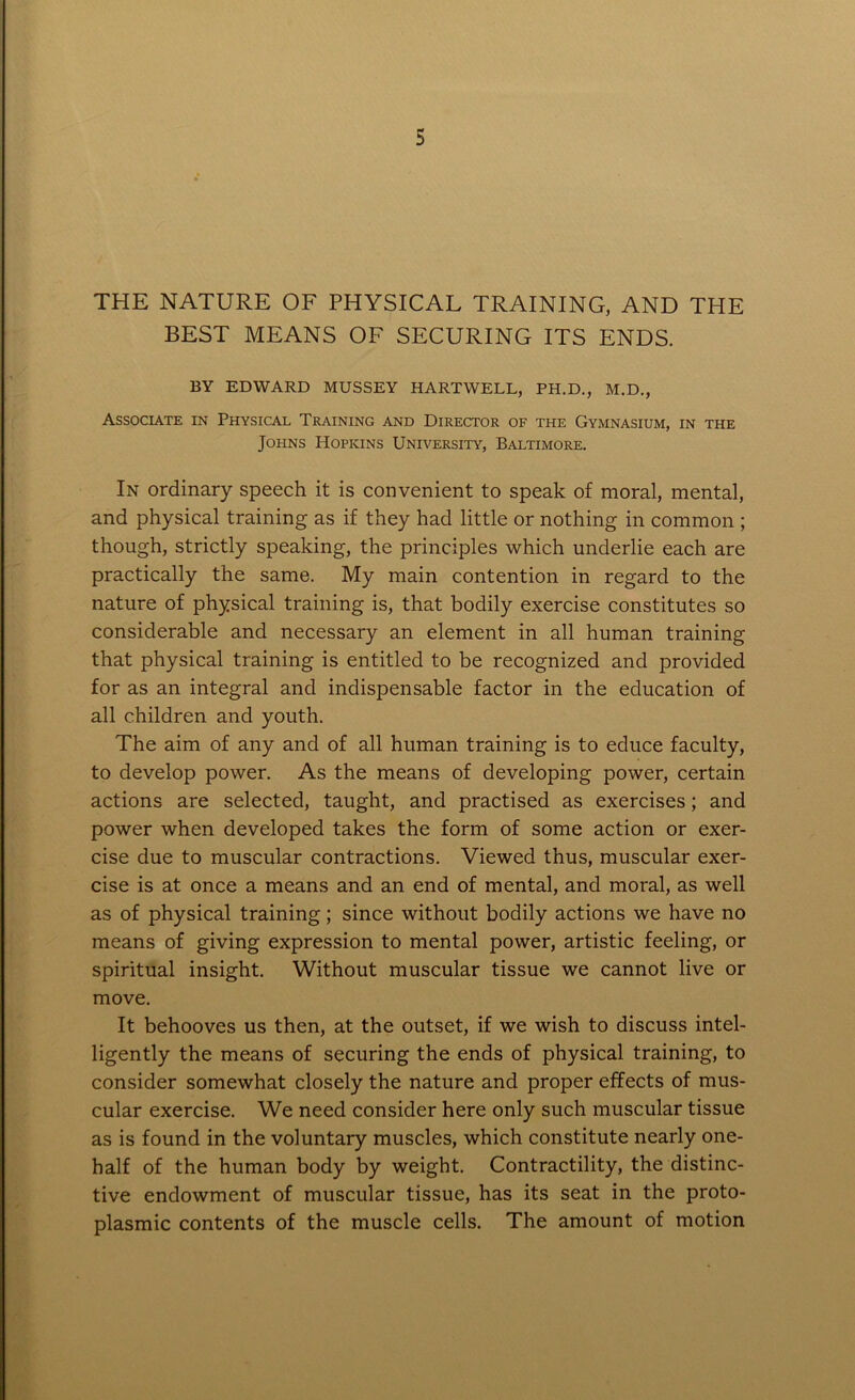 THE NATURE OF PHYSICAL TRAINING, AND THE BEST MEANS OF SECURING ITS ENDS. BY EDWARD MUSSEY HARTWELL, PH.D., M.D., Associate in Physical Training and Director of the Gymnasium, in the Johns Hopkins University, Baltimore. In ordinary speech it is convenient to speak of moral, mental, and physical training as if they had little or nothing in common ; though, strictly speaking, the principles which underlie each are practically the same. My main contention in regard to the nature of physical training is, that bodily exercise constitutes so considerable and necessary an element in all human training that physical training is entitled to be recognized and provided for as an integral and indispensable factor in the education of all children and youth. The aim of any and of all human training is to educe faculty, to develop power. As the means of developing power, certain actions are selected, taught, and practised as exercises; and power when developed takes the form of some action or exer- cise due to muscular contractions. Viewed thus, muscular exer- cise is at once a means and an end of mental, and moral, as well as of physical training; since without bodily actions we have no means of giving expression to mental power, artistic feeling, or spiritual insight. Without muscular tissue we cannot live or move. It behooves us then, at the outset, if we wish to discuss intel- ligently the means of securing the ends of physical training, to consider somewhat closely the nature and proper effects of mus- cular exercise. We need consider here only such muscular tissue as is found in the voluntary muscles, which constitute nearly one- half of the human body by weight. Contractility, the distinc- tive endowment of muscular tissue, has its seat in the proto- plasmic contents of the muscle cells. The amount of motion