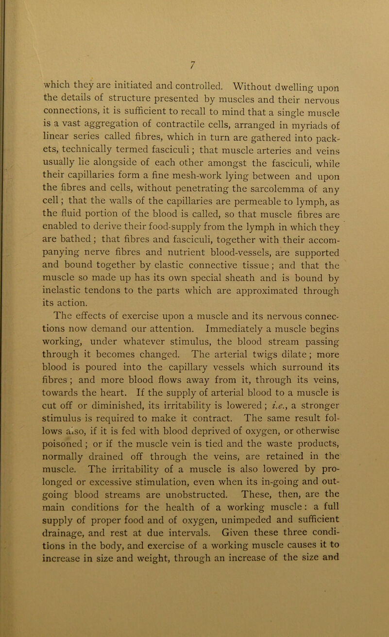 which they are initiated and controlled. Without dwelling upon the details of structure presented by muscles and their nervous connections, it is sufficient to recall to mind that a single muscle is a vast aggregation of contractile cells, arranged in myriads of linear series called fibres, which in turn are gathered into pack- ets, technically termed fasciculi; that muscle arteries and veins usually lie alongside of each other amongst the fasciculi, while their capillaries form a fine mesh-work lying between and upon the fibres and cells, without penetrating the sarcolemma of any cell; that the walls of the capillaries are permeable to lymph, as the fluid portion of the blood is called, so that muscle fibres are enabled to derive their food-supply from the lymph in which they are bathed; that fibres and fasciculi, together with their accom- panying nerve fibres and nutrient blood-vessels, are supported and bound together by elastic connective tissue; and that the muscle so made up has its own special sheath and is bound by inelastic tendons to the parts which are approximated through its action. The effects of exercise upon a muscle and its nervous connec- tions now demand our attention. Immediately a muscle begins working, under whatever stimulus, the blood stream passing through it becomes changed. The arterial twigs dilate; more blood is poured into the capillary vessels which surround its fibres; and more blood flows away from it, through its veins, towards the heart. If the supply of arterial blood to a muscle is cut off or diminished, its irritability is lowered ; i.e., a stronger stimulus is required to make it contract. The same result fol- lows also, if it is fed with blood deprived of oxygen, or otherwise poisoned; or if the muscle vein is tied and the waste products, normally drained off through the veins, are retained in the muscle. The irritability of a muscle is also lowered by pro- longed or excessive stimulation, even when its in-going and out- going blood streams are unobstructed. These, then, are the main conditions for the health of a working muscle: a full supply of proper food and of oxygen, unimpeded and sufficient drainage, and rest at due intervals. Given these three condi- tions in the body, and exercise of a working muscle causes it to increase in size and weight, through an increase of the size and