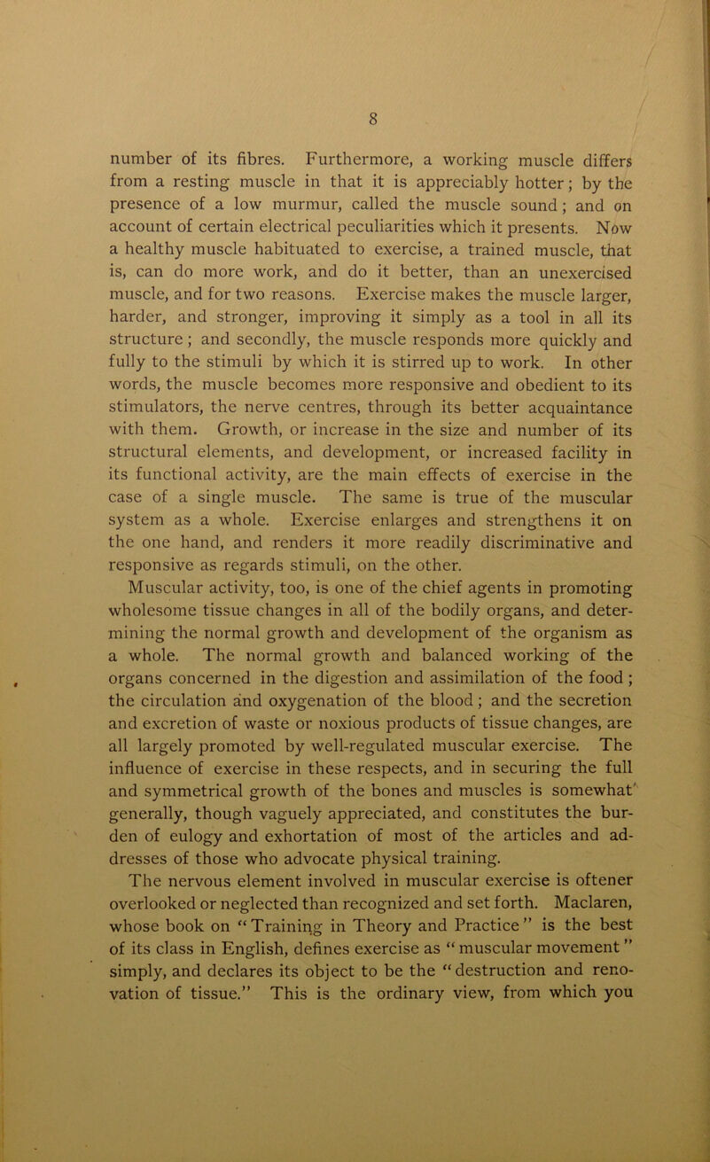 number of its fibres. Furthermore, a working muscle differs from a resting muscle in that it is appreciably hotter; by the presence of a low murmur, called the muscle sound; and on account of certain electrical peculiarities which it presents. Now a healthy muscle habituated to exercise, a trained muscle, that is, can do more work, and do it better, than an unexercised muscle, and for two reasons. Exercise makes the muscle larger, harder, and stronger, improving it simply as a tool in all its structure ; and secondly, the muscle responds more quickly and fully to the stimuli by which it is stirred up to work. In other words, the muscle becomes more responsive and obedient to its stimulators, the nerve centres, through its better acquaintance with them. Growth, or increase in the size and number of its structural elements, and development, or increased facility in its functional activity, are the main effects of exercise in the case of a single muscle. The same is true of the muscular system as a whole. Exercise enlarges and strengthens it on the one hand, and renders it more readily discriminative and responsive as regards stimuli, on the other. Muscular activity, too, is one of the chief agents in promoting wholesome tissue changes in all of the bodily organs, and deter- mining the normal growth and development of the organism as a whole. The normal growth and balanced working of the organs concerned in the digestion and assimilation of the food ; the circulation and oxygenation of the blood; and the secretion and excretion of waste or noxious products of tissue changes, are all largely promoted by well-regulated muscular exercise. The influence of exercise in these respects, and in securing the full and symmetrical growth of the bones and muscles is somewhat generally, though vaguely appreciated, and constitutes the bur- den of eulogy and exhortation of most of the articles and ad- dresses of those who advocate physical training. The nervous element involved in muscular exercise is oftener overlooked or neglected than recognized and set forth. Maclaren, whose book on “Training in Theory and Practice” is the best of its class in English, defines exercise as “ muscular movement ” simply, and declares its object to be the “destruction and reno- vation of tissue.” This is the ordinary view, from which you