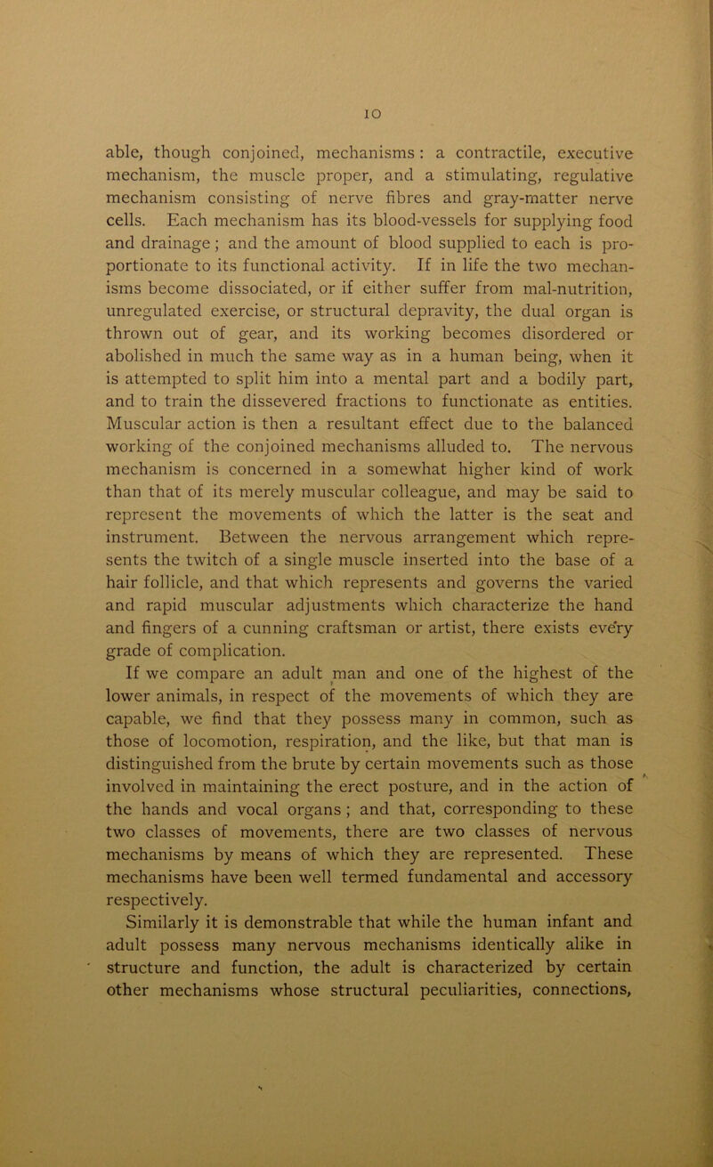 IO able, though conjoined, mechanisms : a contractile, executive mechanism, the muscle proper, and a stimulating, regulative mechanism consisting of nerve fibres and gray-matter nerve cells. Each mechanism has its blood-vessels for supplying food and drainage; and the amount of blood supplied to each is pro- portionate to its functional activity. If in life the two mechan- isms become dissociated, or if either suffer from malnutrition, unregulated exercise, or structural depravity, the dual organ is thrown out of gear, and its working becomes disordered or abolished in much the same way as in a human being, when it is attempted to split him into a mental part and a bodily part, and to train the dissevered fractions to functionate as entities. Muscular action is then a resultant effect due to the balanced working of the conjoined mechanisms alluded to. The nervous mechanism is concerned in a somewhat higher kind of work than that of its merely muscular colleague, and may be said to represent the movements of which the latter is the seat and instrument. Between the nervous arrangement which repre- sents the twitch of a single muscle inserted into the base of a hair follicle, and that which represents and governs the varied and rapid muscular adjustments which characterize the hand and fingers of a cunning craftsman or artist, there exists every grade of complication. If we compare an adult man and one of the highest of the lower animals, in respect of the movements of which they are capable, we find that they possess many in common, such as those of locomotion, respiration, and the like, but that man is distinguished from the brute by certain movements such as those involved in maintaining the erect posture, and in the action of the hands and vocal organs ; and that, corresponding to these two classes of movements, there are two classes of nervous mechanisms by means of which they are represented. These mechanisms have been well termed fundamental and accessory respectively. Similarly it is demonstrable that while the human infant and adult possess many nervous mechanisms identically alike in structure and function, the adult is characterized by certain other mechanisms whose structural peculiarities, connections. A..