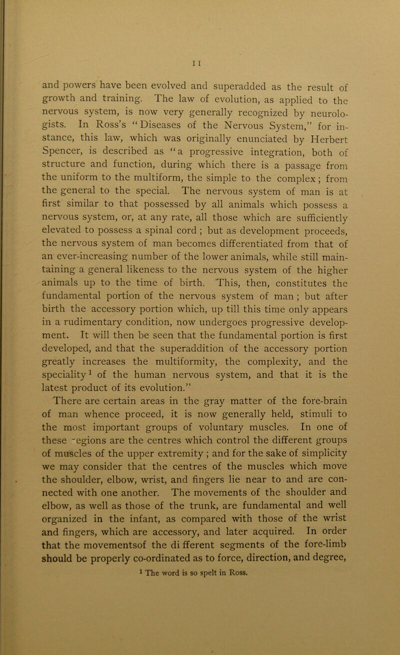 and powers have been evolved and superadded as the result of growth and training. The law of evolution, as applied to the nervous system, is now very generally recognized by neurolo- gists. In Ross’s “Diseases of the Nervous System,” for in- stance, this law, which was originally enunciated by Herbert Spencer, is described as “a progressive integration, both of structure and function, during which there is a passage from the uniform to the multiform, the simple to the complex; from the general to the special. The nervous system of man is at first similar to that possessed by all animals which possess a nervous system, or, at any rate, all those which are sufficiently elevated to possess a spinal cord ; but as development proceeds, the nervous system of man becomes differentiated from that of an ever-increasing number of the lower animals, while still main- taining a general likeness to the nervous system of the higher animals up to the time of birth. This, then, constitutes the fundamental portion of the nervous system of man ; but after birth the accessory portion which, up till this time only appears in a rudimentary condition, now undergoes progressive develop- ment. It will then be seen that the fundamental portion is first developed, and that the superaddition of the accessory portion greatly increases the multiformity, the complexity, and the speciality1 of the human nervous system, and that it is the latest product of its evolution.” There are certain areas in the gray matter of the fore-brain of man whence proceed, it is now generally held, stimuli to the most important groups of voluntary muscles. In one of these -egions are the centres which control the different groups of muscles of the upper extremity ; and for the sake of simplicity we may consider that the centres of the muscles which move the shoulder, elbow, wrist, and fingers lie near to and are con- nected with one another. The movements of the shoulder and elbow, as well as those of the trunk, are fundamental and well organized in the infant, as compared with those of the wrist and fingers, which are accessory, and later acquired. In order that the movementsof the di fferent segments of the fore-limb should be properly co-ordinated as to force, direction, and degree, 1 The word is so spelt in Ross.