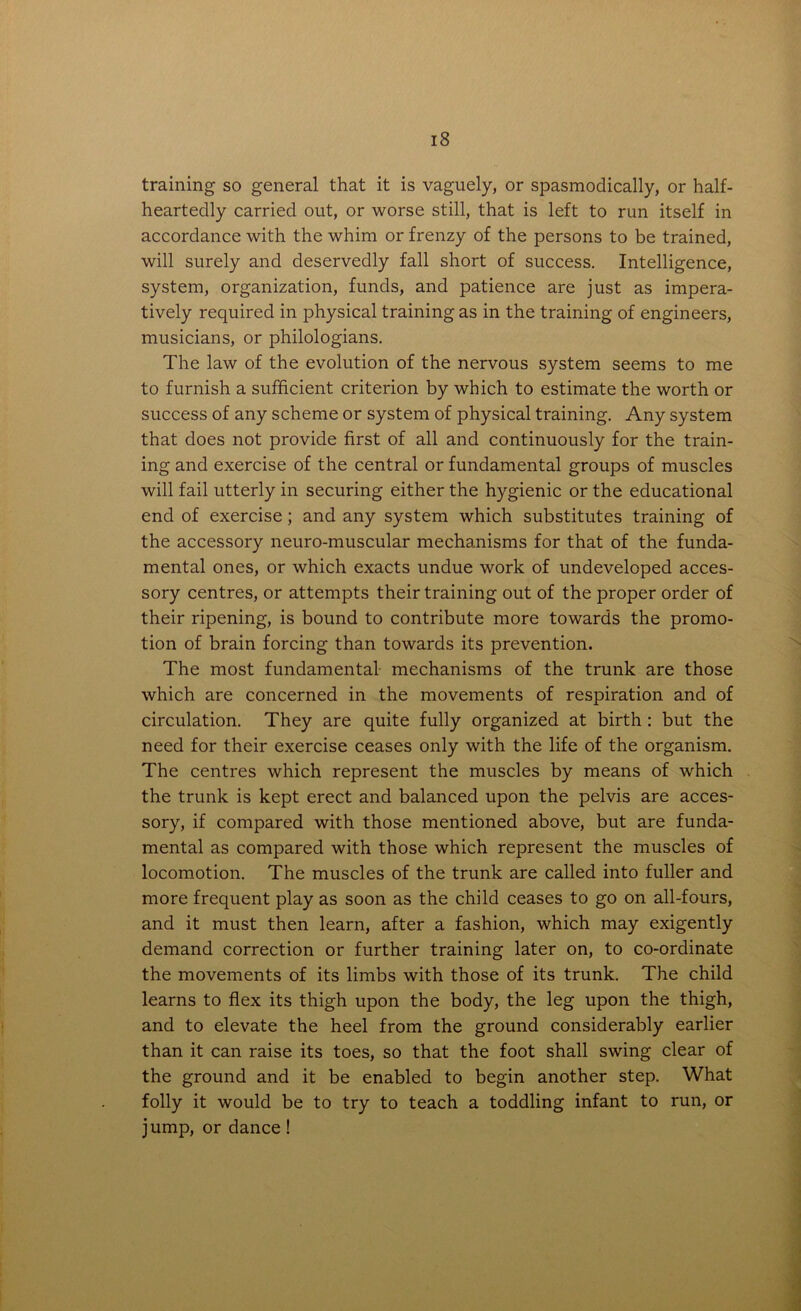 training so general that it is vaguely, or spasmodically, or half- heartedly carried out, or worse still, that is left to run itself in accordance with the whim or frenzy of the persons to be trained, will surely and deservedly fall short of success. Intelligence, system, organization, funds, and patience are just as impera- tively required in physical training as in the training of engineers, musicians, or philologians. The law of the evolution of the nervous system seems to me to furnish a sufficient criterion by which to estimate the worth or success of any scheme or system of physical training. Any system that does not provide first of all and continuously for the train- ing and exercise of the central or fundamental groups of muscles will fail utterly in securing either the hygienic or the educational end of exercise; and any system which substitutes training of the accessory neuro-muscular mechanisms for that of the funda- mental ones, or which exacts undue work of undeveloped acces- sory centres, or attempts their training out of the proper order of their ripening, is bound to contribute more towards the promo- tion of brain forcing than towards its prevention. The most fundamental mechanisms of the trunk are those which are concerned in the movements of respiration and of circulation. They are quite fully organized at birth : but the need for their exercise ceases only with the life of the organism. The centres which represent the muscles by means of which the trunk is kept erect and balanced upon the pelvis are acces- sory, if compared with those mentioned above, but are funda- mental as compared with those which represent the muscles of locomotion. The muscles of the trunk are called into fuller and more frequent play as soon as the child ceases to go on all-fours, and it must then learn, after a fashion, which may exigently demand correction or further training later on, to co-ordinate the movements of its limbs with those of its trunk. The child learns to flex its thigh upon the body, the leg upon the thigh, and to elevate the heel from the ground considerably earlier than it can raise its toes, so that the foot shall swing clear of the ground and it be enabled to begin another step. What folly it would be to try to teach a toddling infant to run, or jump, or dance!