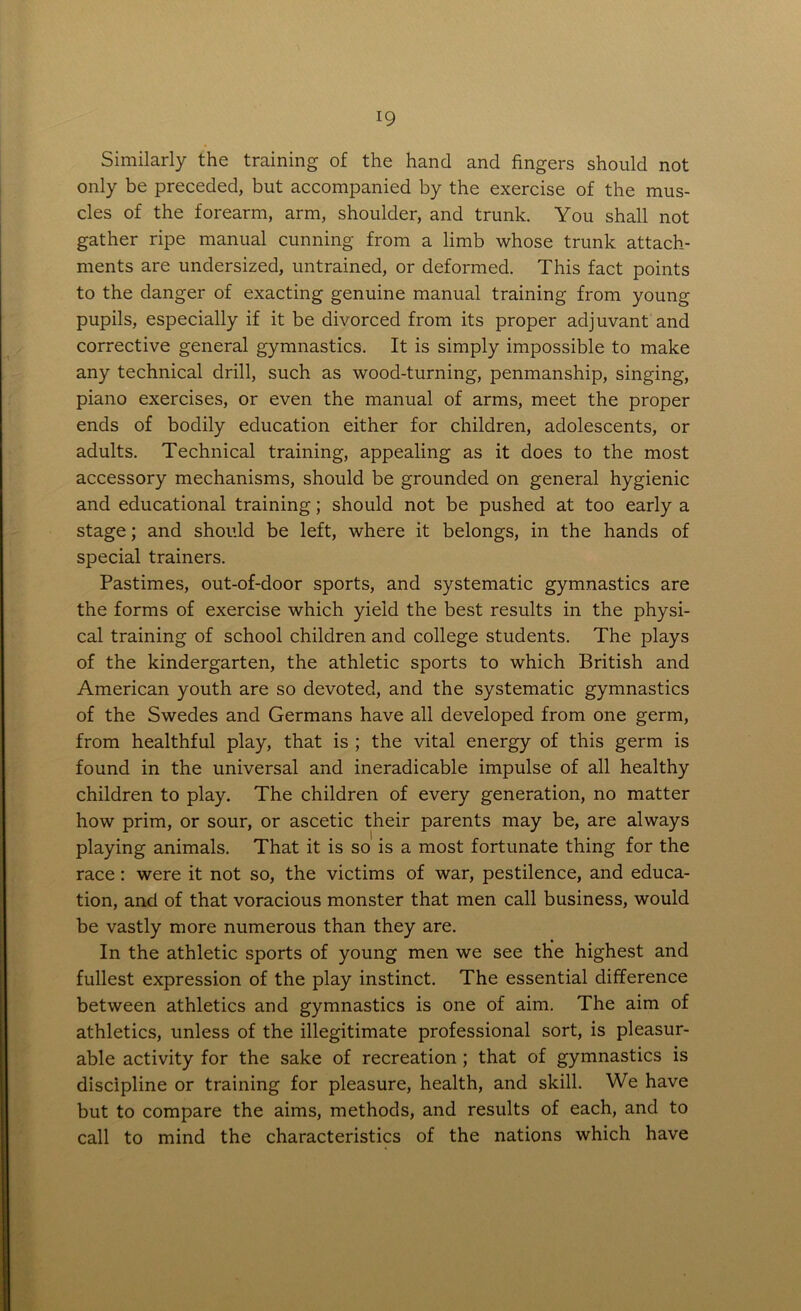 Similarly the training of the hand and fingers should not only be preceded, but accompanied by the exercise of the mus- cles of the forearm, arm, shoulder, and trunk. You shall not gather ripe manual cunning from a limb whose trunk attach- ments are undersized, untrained, or deformed. This fact points to the danger of exacting genuine manual training from young pupils, especially if it be divorced from its proper adjuvant and corrective general gymnastics. It is simply impossible to make any technical drill, such as wood-turning, penmanship, singing, piano exercises, or even the manual of arms, meet the proper ends of bodily education either for children, adolescents, or adults. Technical training, appealing as it does to the most accessory mechanisms, should be grounded on general hygienic and educational training; should not be pushed at too early a stage; and should be left, where it belongs, in the hands of special trainers. Pastimes, out-of-door sports, and systematic gymnastics are the forms of exercise which yield the best results in the physi- cal training of school children and college students. The plays of the kindergarten, the athletic sports to which British and American youth are so devoted, and the systematic gymnastics of the Swedes and Germans have all developed from one germ, from healthful play, that is ; the vital energy of this germ is found in the universal and ineradicable impulse of all healthy children to play. The children of every generation, no matter how prim, or sour, or ascetic their parents may be, are always playing animals. That it is so is a most fortunate thing for the race: were it not so, the victims of war, pestilence, and educa- tion, and of that voracious monster that men call business, would be vastly more numerous than they are. In the athletic sports of young men we see the highest and fullest expression of the play instinct. The essential difference between athletics and gymnastics is one of aim. The aim of athletics, unless of the illegitimate professional sort, is pleasur- able activity for the sake of recreation ; that of gymnastics is discipline or training for pleasure, health, and skill. We have but to compare the aims, methods, and results of each, and to call to mind the characteristics of the nations which have