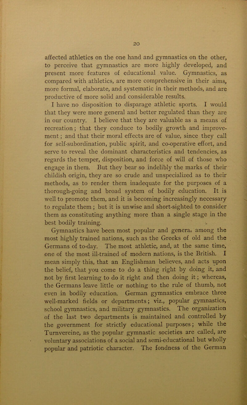 affected athletics on the one hand and gymnastics on the other, to perceive that gymnastics are more highly developed, and present more features of educational value. Gymnastics, as compared with athletics, are more comprehensive in their aims, more formal, elaborate, and systematic in their methods, and are productive of more solid and considerable results. I have no disposition to disparage athletic sports. I would that they were more general and better regulated than they are in our country. I believe that they are valuable as a means of recreation ; that they conduce to bodily growth and improve- ment ; and that their moral effects are of value, since they call for self-subordination, public spirit, and co-operative effort, and serve to reveal the dominant characteristics and tendencies, as regards the temper, disposition, and force of will of those who engage in them. But they bear so indelibly the marks of their childish origin, they are so crude and unspecialized as to their methods, as to render them inadequate for the purposes of a thorough-going and broad system of bodily education. It is well to promote them, and it is becoming increasingly necessary to regulate them ; but it is unwise and short-sighted to consider them as constituting anything more than a single stage in the best bodily training. ‘ v Gymnastics have been most popular and general among the most highly trained nations, such as the Greeks of old and the Germans of to-day. The most athletic, and, at the same time, one of the most ill-trained of modern nations, is the British. I mean simply this, that an Englishman believes, and acts upon the belief, that you come to do a thing right by doing it, and not by first learning to do it right and then doing it; whereas, the Germans leave little or nothing to the rule of thumb, not even in bodily education. German gymnastics embrace three well-marked fields or departments; viz., popular gymnastics, school gymnastics, and military gymnastics. The organization of the last two departments is maintained and controlled by the government for strictly educational purposes; while the Turnvereine, as the popular gymnastic societies are called, are voluntary associations of a social and semi-educational but wholly popular and patriotic character. The fondness of the German