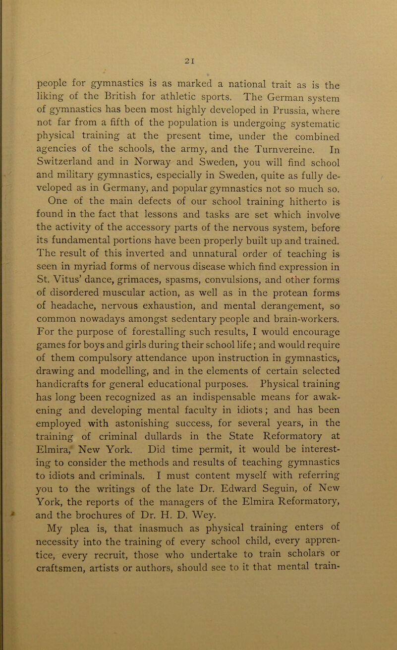 people for gymnastics is as marked a national trait as is the liking of the British for athletic sports. The German system of gymnastics has been most highly developed in Prussia, where not far from a fifth of the population is undergoing systematic physical training at the present time, under the combined agencies of the schools, the army, and the Turnvereine. In Switzerland and in Norway and Sweden, you will find school and military gymnastics, especially in Sweden, quite as fully de- veloped as in Germany, and popular gymnastics not so much so. One of the main defects of our school training hitherto is found in the fact that lessons and tasks are set which involve the activity of the accessory parts of the nervous system, before its fundamental portions have been properly built up and trained. The result of this inverted and unnatural order of teaching is seen in myriad forms of nervous disease which find expression in St. Vitus’ dance, grimaces, spasms, convulsions, and other forms of disordered muscular action, as well as in the protean forms of headache, nervous exhaustion, and mental derangement, so common nowadays amongst sedentary people and brain-workers. For the purpose of forestalling such results, I would encourage games for boys and girls during their school life; and would require of them compulsory attendance upon instruction in gymnastics, drawing and modelling, and in the elements of certain selected handicrafts for general educational purposes. Physical training has long been recognized as an indispensable means for awak- ening and developing mental faculty in idiots; and has been employed with astonishing success, for several years, in the training of criminal dullards in the State Reformatory at Elmira, New York. Did time permit, it would be interest- ing to consider the methods and results of teaching gymnastics to idiots and criminals. I must content myself with referring you to the writings of the late Dr. Edward Seguin, of New York, the reports of the managers of the Elmira Reformatory, and the brochures of Dr. H. D. Wey. My plea is, that inasmuch as physical training enters of necessity into the training of every school child, every appren- tice, every recruit, those who undertake to train scholars or craftsmen, artists or authors, should see to it that mental train-