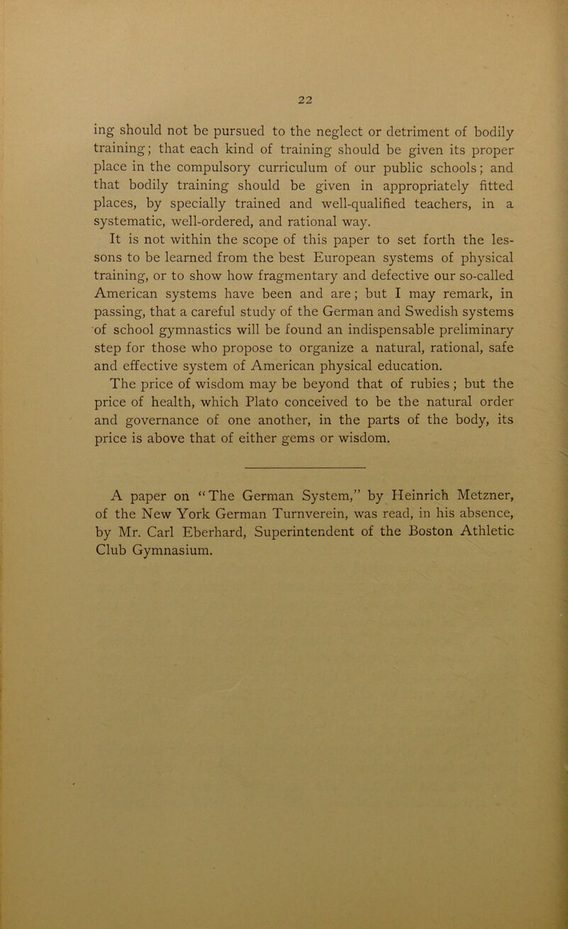 ing should not be pursued to the neglect or detriment of bodily training; that each kind of training should be given its proper place in the compulsory curriculum of our public schools; and that bodily training should be given in appropriately fitted places, by specially trained and well-qualified teachers, in a systematic, well-ordered, and rational way. It is not within the scope of this paper to set forth the les- sons to be learned from the best European systems of physical training, or to show how fragmentary and defective our so-called American systems have been and are; but I may remark, in passing, that a careful study of the German and Swedish systems of school gymnastics will be found an indispensable preliminary step for those who propose to organize a natural, rational, safe and effective system of American physical education. The price of wisdom may be beyond that of rubies; but the price of health, which Plato conceived to be the natural order and governance of one another, in the parts of the body, its price is above that of either gems or wisdom. A paper on “The German System,” by Heinrich Metzner, of the New York German Turnverein, was read, in his absence, by Mr. Carl Eberhard, Superintendent of the Boston Athletic Club Gymnasium.