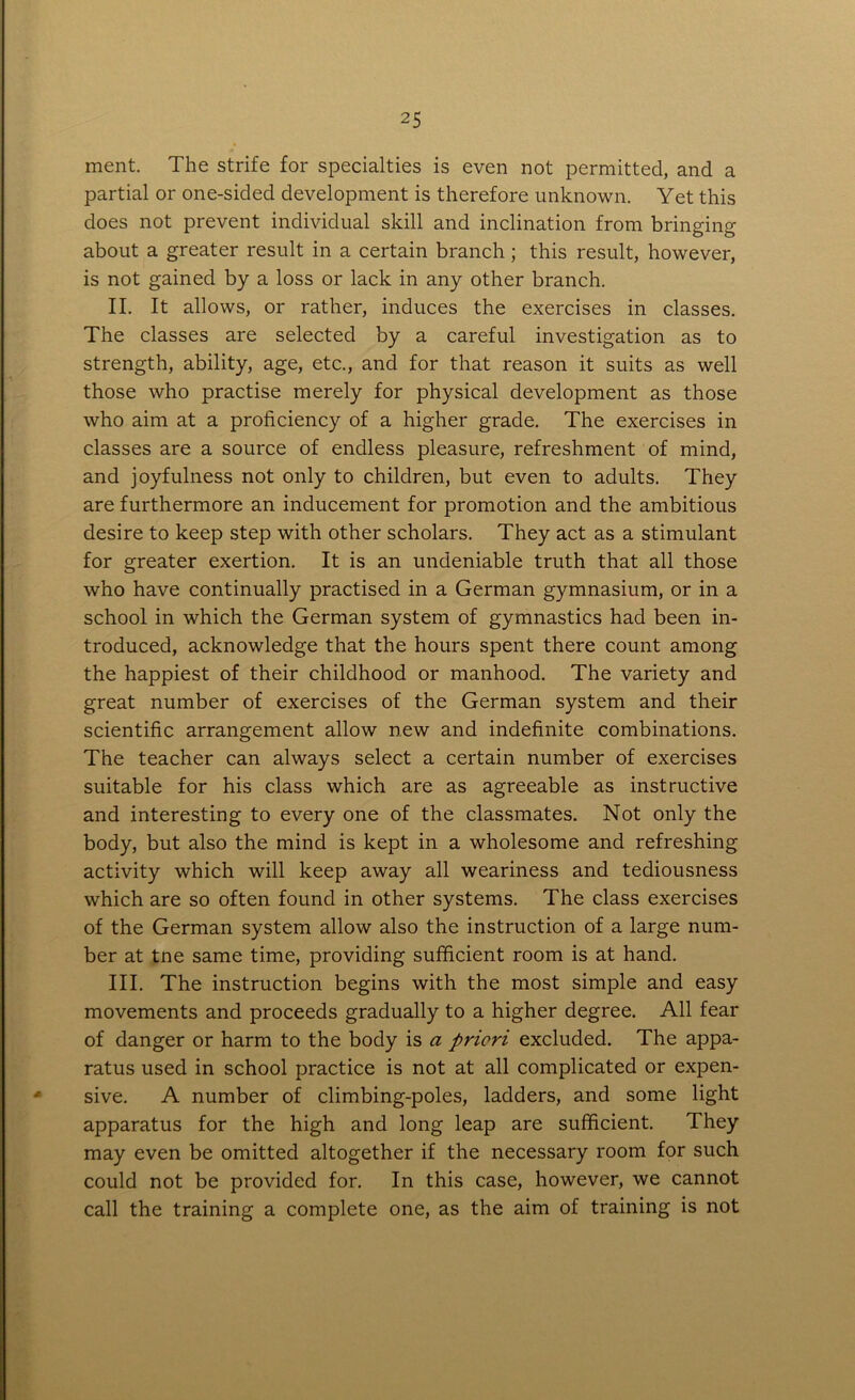 ment. The strife for specialties is even not permitted, and a partial or one-sided development is therefore unknown. Yet this does not prevent individual skill and inclination from bringing about a greater result in a certain branch; this result, however, is not gained by a loss or lack in any other branch. II. It allows, or rather, induces the exercises in classes. The classes are selected by a careful investigation as to strength, ability, age, etc., and for that reason it suits as well those who practise merely for physical development as those who aim at a proficiency of a higher grade. The exercises in classes are a source of endless pleasure, refreshment of mind, and joyfulness not only to children, but even to adults. They are furthermore an inducement for promotion and the ambitious desire to keep step with other scholars. They act as a stimulant for greater exertion. It is an undeniable truth that all those who have continually practised in a German gymnasium, or in a school in which the German system of gymnastics had been in- troduced, acknowledge that the hours spent there count among the happiest of their childhood or manhood. The variety and great number of exercises of the German system and their scientific arrangement allow new and indefinite combinations. The teacher can always select a certain number of exercises suitable for his class which are as agreeable as instructive and interesting to every one of the classmates. Not only the body, but also the mind is kept in a wholesome and refreshing activity which will keep away all weariness and tediousness which are so often found in other systems. The class exercises of the German system allow also the instruction of a large num- ber at tne same time, providing sufficient room is at hand. III. The instruction begins with the most simple and easy movements and proceeds gradually to a higher degree. All fear of danger or harm to the body is a priori excluded. The appa- ratus used in school practice is not at all complicated or expen- sive. A number of climbing-poles, ladders, and some light apparatus for the high and long leap are sufficient. They may even be omitted altogether if the necessary room for such could not be provided for. In this case, however, we cannot call the training a complete one, as the aim of training is not