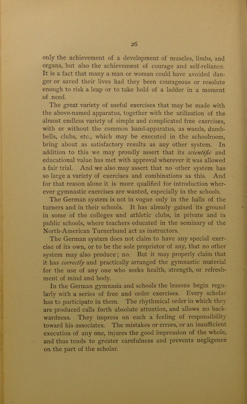 only the achievement of a development of muscles, limbs, and organs, but also the achievement of courage and self-reliance. It is a fact that many a man or woman could have avoided dan- ger or saved their lives had they been courageous or resolute enough to risk a leap or to take hold of a ladder in a moment of need. The great variety of useful exercises that may be made with the above-named apparatus, together with the utilization of the almost endless variety of simple and complicated free exercises, with or without the common hand-apparatus, as wands, dumb- bells, clubs, etc., which may be executed in the schoolroom, bring about as satisfactory results as any other system. In addition to this we may proudly assert that its scientific and educational value has met with approval wherever it was allowed a fair trial. And we also may assert that no other system has so large a variety of exercises and combinations as this. And for that reason alone it is more qualified for introduction wher- ever gymnastic exercises are wanted, especially in the schools. The German system is not in vogue only in the halls of the turners and in their schools. It has already gained its ground in some of the colleges and athletic clubs, in private and in public schools, where teachers educated in the seminary of the North-American Turnerbund act as instructors. The German system does not claim to have any special exer- cise of its own, or to be the sole proprietor of any, that no other system may also produce; no. But it may properly claim that it has correctly and practically arranged the gymnastic material for the use of any one who seeks health, strength, or refresh- ment of mind and body. In the German gymnasia and schools the lessons begin regu- larly with a series of free and order exercises. Every scholar has to participate in them. The rhythmical order in which they are produced calls forth absolute attention, and allows no back- wardness. They impress on each a feeling of responsibility toward his associates. The mistakes or errors, or an insufficient execution of any one, injures the good impression of the whole, and thus tends to greater carefulness and prevents negligence on the part of the scholar.