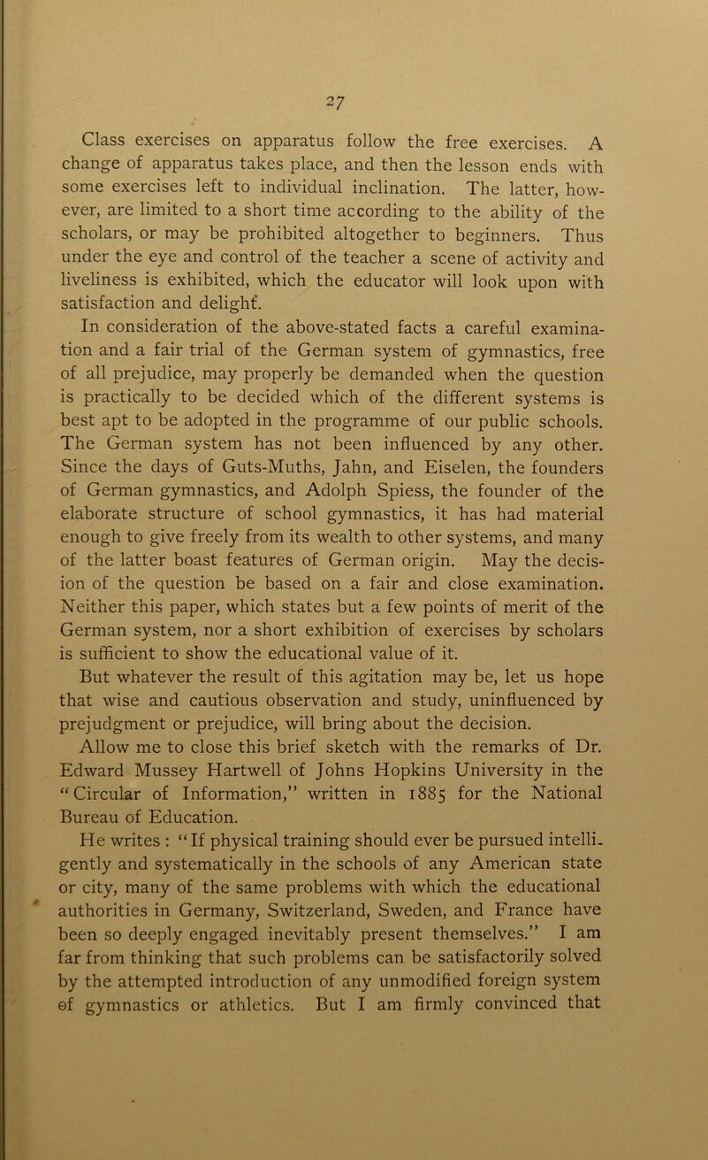 Class exercises on apparatus follow the free exercises. A change of apparatus takes place, and then the lesson ends with some exercises left to individual inclination. The latter, how- ever, are limited to a short time according to the ability of the scholars, or may be prohibited altogether to beginners. Thus under the eye and control of the teacher a scene of activity and liveliness is exhibited, which the educator will look upon with satisfaction and delight'. In consideration of the above-stated facts a careful examina- tion and a fair trial of the German system of gymnastics, free of all prejudice, may properly be demanded when the question is practically to be decided which of the different systems is best apt to be adopted in the programme of our public schools. The German system has not been influenced by any other. Since the days of Guts-Muths, Jahn, and Eiselen, the founders of German gymnastics, and Adolph Spiess, the founder of the elaborate structure of school gymnastics, it has had material enough to give freely from its wealth to other systems, and many of the latter boast features of German origin. May the decis- ion of the question be based on a fair and close examination. Neither this paper, which states but a few points of merit of the German system, nor a short exhibition of exercises by scholars is sufficient to show the educational value of it. But whatever the result of this agitation may be, let us hope that wise and cautious observation and study, uninfluenced by prejudgment or prejudice, will bring about the decision. Allow me to close this brief sketch with the remarks of Dr. Edward Mussey Hartwell of Johns Hopkins University in the “Circular of Information,” written in 1885 for the National Bureau of Education. He writes : “If physical training should ever be pursued intelli- gently and systematically in the schools of any American state or city, many of the same problems with which the educational authorities in Germany, Switzerland, Sweden, and France have been so deeply engaged inevitably present themselves.” I am far from thinking that such problems can be satisfactorily solved by the attempted introduction of any unmodified foreign system of gymnastics or athletics. But I am firmly convinced that