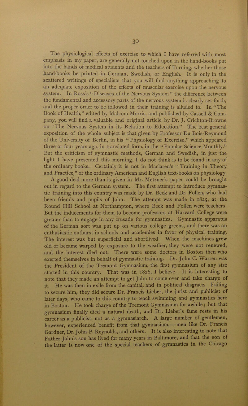 The physiological effects of exercise to which I have referred with most emphasis in my paper, are generally not touched upon in the hand-books put into the hands of medical students and the teachers of Turning, whether those hand-books be printed in German, Swedish, or English. It is only in the scattered writings of specialists that you will find anything approaching to an adequate exposition of the effects of muscular exercise upon the nervous system. In Ross’s “ Diseases of the Nervous System ” the difference between the fundamental and accessory parts of the nervous system is clearly set forth, and the proper order to be followed in their training is alluded to. In “The Book of Health,” edited by Malcom Morris, and published by Cassell & Com- pany, you will find a valuable and original article by Dr. J. Crichton-Browne on “The Nervous System in its Relation to Education.” The best general exposition of the whole subject is that given by Professor Du Bois-Reymond of the University of Berlin, in his “ Physiology of Exercise,” which appeared three or four years ago, in translated form, in the “ Popular Science Monthly.” But the criticism of gymnastic methods, German and Swedish, in just the light I have presented this morning, I do not think is to be found in any of the ordinary books. Certainly it is not in Maclaren’s “Training in Theory and Practice,” or the ordinary American and English text-books on physiology. A good deal more than is given in Mr. Metzner’s paper could be brought out in regard to the German system. The first attempt to introduce gymnas- tic training into this country was made by Dr. Beck and Dr. Follen, who had been friends and pupils of Jahn. The attempt was made in 1825, at the Round TTill School at Northampton, where Beck and Follen were teachers. But the inducements for them to become professors at Harvard College were greater than to engage in any crusade for gymnastics. Gymnastic apparatus of the German sort was put up on various college greens, and there was an enthusiastic outburst in schools and academies in favor of physical training. The interest was but superficial and shortlived. When the machines grew old or became warped by exposure to the weather, they were not renewed, and the interest died out. There were some doctors in Boston then who exerted themselves in behalf of gymnastic training. Dr. John C. Warren was the President of the Tremont Gymnasium, the first gymnasium of any size started in this country. That was in 1826, I believe. It is interesting to note that they made an attempt to get Jahn to come over and take charge of it. He was then in exile from the capital, and in political disgrace. Failing to secure him, they did secure Dr. Francis Lieber, the jurist and publicist of later days, who came to this country to teach swimming and gymnastics here in Boston. He took charge of the Tremont Gymnasium for awhile ; but that gymnasium finally died a natural death, and Dr. Lieber’s fame rests in his career as a publicist, not as a gymnasiarch. A large number of gentlemen, however, experienced benefit from that gymnasium, — men like Dr. Francis Gardner, Dr. John P. Reynolds, and others. It is also interesting to note that Father Jahn’s son has lived for many years in Baltimore, and that the son of the latter is now one of the special teachers of gymnastics in the Chicago