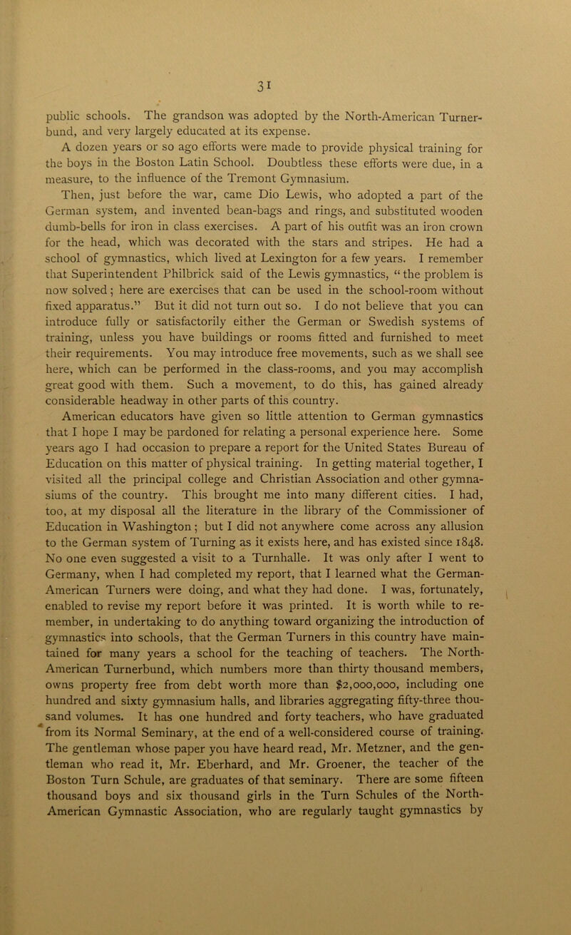 public schools. The grandson was adopted by the North-American Turner- bund, and very largely educated at its expense. A dozen years or so ago efforts were made to provide physical training for the boys in the Boston Latin School. Doubtless these efforts were due, in a measure, to the influence of the Tremont Gymnasium. Then, just before the war, came Dio Lewis, who adopted a part of the German system, and invented bean-bags and rings, and substituted wooden dumb-bells for iron in class exercises. A part of his outfit was an iron crown for the head, which was decorated with the stars and stripes. He had a school of gymnastics, which lived at Lexington for a few years. I remember that Superintendent Philbrick said of the Lewis gymnastics, “ the problem is now solved; here are exercises that can be used in the school-room without fixed apparatus.” But it did not turn out so. I do not believe that you can introduce fully or satisfactorily either the German or Swedish systems of training, unless you have buildings or rooms fitted and furnished to meet their requirements. You may introduce free movements, such as we shall see here, which can be performed in the class-rooms, and you may accomplish great good with them. Such a movement, to do this, has gained already considerable headway in other parts of this country. American educators have given so little attention to German gymnastics that I hope I may be pardoned for relating a personal experience here. Some years ago I had occasion to prepare a report for the United States Bureau of Education on this matter of physical training. In getting material together, I visited all the principal college and Christian Association and other gymna- siums of the country. This brought me into many different cities. I had, too, at my disposal all the literature in the library of the Commissioner of Education in Washington; but I did not anywhere come across any allusion to the German system of Turning as it exists here, and has existed since 1848. No one even suggested a visit to a Turnhalle. It was only after I went to Germany, when I had completed my report, that I learned what the German- American Turners were doing, and what they had done. I was, fortunately, enabled to revise my report before it was printed. It is worth while to re- member, in undertaking to do anything toward organizing the introduction of gymnastics into schools, that the German Turners in this country have main- tained for many years a school for the teaching of teachers. The North- American Turnerbund, which numbers more than thirty thousand members, owns property free from debt worth more than $2,000,000, including one hundred and sixty gymnasium halls, and libraries aggregating fifty-three thou- sand volumes. It has one hundred and forty teachers, who have graduated from its Normal Seminary, at the end of a well-considered course of training. The gentleman whose paper you have heard read, Mr. Metzner, and the gen- tleman who read it, Mr. Eberhard, and Mr. Groener, the teacher of the Boston Turn Schule, are graduates of that seminary. There are some fifteen thousand boys and six thousand girls in the Turn Schules of the North- American Gymnastic Association, who are regularly taught gymnastics by