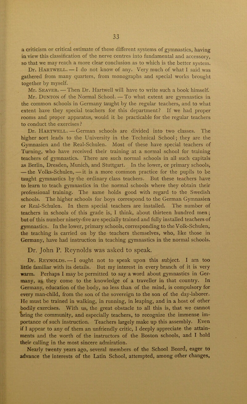 a criticism or critical estimate of these different systems of gymnastics, having in view this classification of the nerve centres into fundamental and accessory, so that we may reach a more clear conclusion as to which is the better system. Dr. Hartwell. — I do not know of any. Very much of what I said was gathered from many quarters, from monographs and special works brought together by myself. Mr. Seaver. — Then Dr. Hartwell will have to write such a book himself. Mr. Dunton of the Normal School.—To what extent are gymnastics in the common schools in Germany taught by the regular teachers, and to what extent have they special teachers for this department? If we had proper rooms and proper apparatus, would it be practicable for the regular teachers to conduct the exercises ? Dr. Hartwell.—German schools are divided into two classes. The higher sort leads to the University in the Technical School; they are the Gymnasien and the Real-Schulen. Most of these have special teachers of Turning, who have received their training at a normal school for training teachers of gymnastics. There are such normal schools in all such capitals as Berlin, Dresden, Munich, and Stuttgart. In the lower, or primary schools, — the Volks-Schulen, — it is a more common practice for the pupils to be taught gymnastics by the ordinary class teachers. But these teachers have to learn to teach gymnastics in the normal schools where they obtain their professional training. The same holds good with regard to the Swedish schools. The higher schools for boys correspond to the German Gymnasien or Real-Schulen. In them special teachers are installed. The number of teachers in schools of this grade is, I think, about thirteen hundred men; but of this number ninety-five are specially trained and fully installed teachers of gymnastics. In the lower, primary schools, corresponding to the Volk-Schulen, the teaching is carried on by the teachers themselves, who, like those in Germany, have had instruction in teaching gymnastics in the normal schools. Dr. John P. Reynolds was asked to speak. Dr. Reynolds. — I ought not to speak upon this subject. I am too little familiar with its details. But my interest in every branch of it is very warm. Perhaps I may be permitted to say a word about gymnastics in Ger- many, as they come to the knowledge of a traveller in that country. In Germany, education of the body, no less than of the mind, is compulsory for every man-child, from the son of the sovereign to the son of the day-laborer. He must be trained in walking, in running, in leaping, and in a host of other bodily exercises. With us, the great obstacle to all this is, that we cannot bring the community, and especially teachers, to recognize the immense im- portance of such instruction. Teachers largely make up this assembly. Even if 1 appear to any of them an unfriendly critic, I deeply appreciate the attain- ments and the worth of the instructors of the Boston schools, and I hold their calling in the most sincere admiration. Nearly twenty years ago, several members of the School Board, eager to advance the interests of the Latin School, attempted, among other changes,