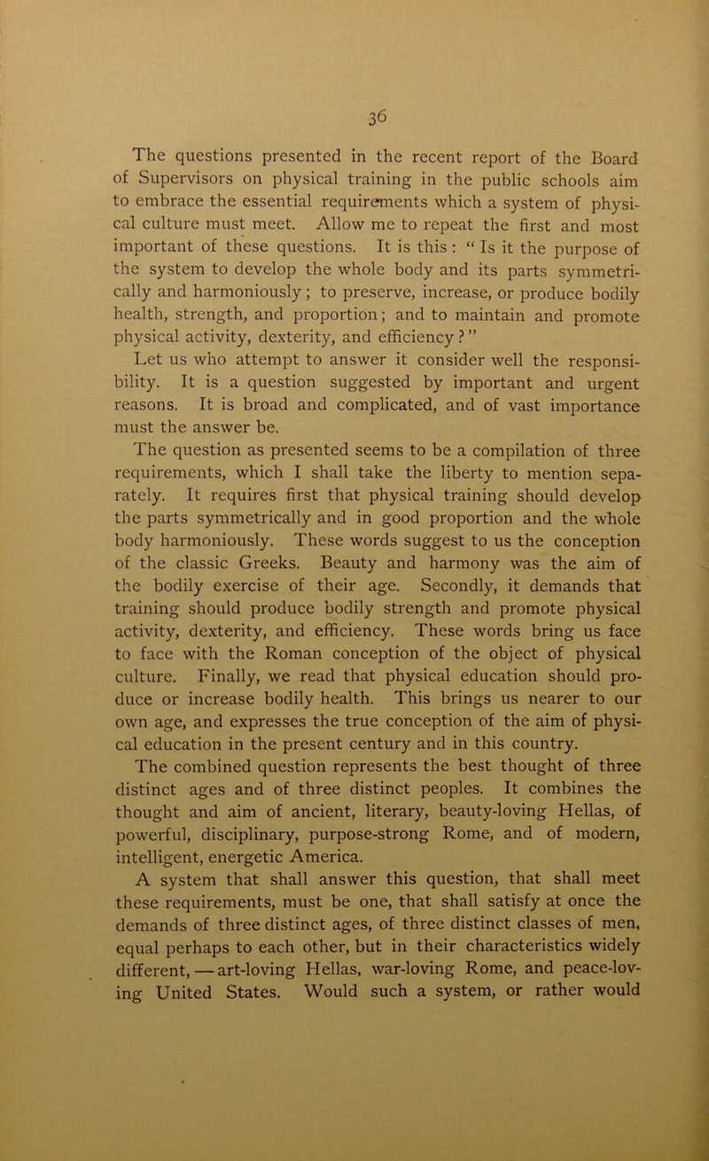 The questions presented in the recent report of the Board of Supervisors on physical training in the public schools aim to embrace the essential requirements which a system of physi- cal culture must meet. Allow me to repeat the first and most important of these questions. It is this : “ Is it the purpose of the system to develop the whole body and its parts symmetri- cally and harmoniously; to preserve, increase, or produce bodily health, strength, and proportion; and to maintain and promote physical activity, dexterity, and efficiency ? ” Let us who attempt to answer it consider well the responsi- bility. It is a question suggested by important and urgent reasons. It is broad and complicated, and of vast importance must the answer be. The question as presented seems to be a compilation of three requirements, which I shall take the liberty to mention sepa- rately. It requires first that physical training should develop the parts symmetrically and in good proportion and the whole body harmoniously. These words suggest to us the conception of the classic Greeks. Beauty and harmony was the aim of the bodily exercise of their age. Secondly, it demands that training should produce bodily strength and promote physical activity, dexterity, and efficiency. These words bring us face to face with the Roman conception of the object of physical culture. Finally, we read that physical education should pro- duce or increase bodily health. This brings us nearer to our own age, and expresses the true conception of the aim of physi- cal education in the present century and in this country. The combined question represents the best thought of three distinct ages and of three distinct peoples. It combines the thought and aim of ancient, literary, beauty-loving Hellas, of powerful, disciplinary, purpose-strong Rome, and of modern, intelligent, energetic America. A system that shall answer this question, that shall meet these requirements, must be one, that shall satisfy at once the demands of three distinct ages, of three distinct classes of men, equal perhaps to each other, but in their characteristics widely different,—art-loving Hellas, war-loving Rome, and peace-lov- ing United States. Would such a system, or rather would