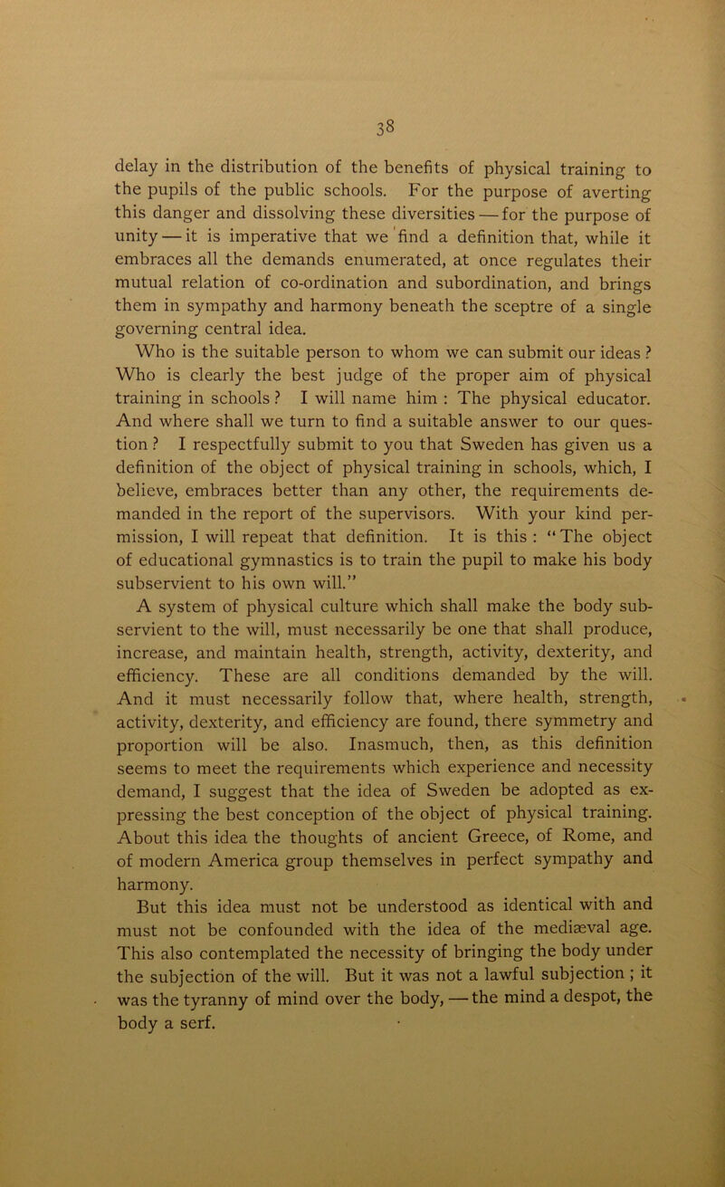 3§ delay in the distribution of the benefits of physical training to the pupils of the public schools. For the purpose of averting this danger and dissolving these diversities — for the purpose of unity — it is imperative that we ’find a definition that, while it embraces all the demands enumerated, at once regulates their mutual relation of co-ordination and subordination, and brings them in sympathy and harmony beneath the sceptre of a single governing central idea. Who is the suitable person to whom we can submit our ideas ? Who is clearly the best judge of the proper aim of physical training in schools ? I will name him : The physical educator. And where shall we turn to find a suitable answer to our ques- tion ? I respectfully submit to you that Sweden has given us a definition of the object of physical training in schools, which, I believe, embraces better than any other, the requirements de- manded in the report of the supervisors. With your kind per- mission, I will repeat that definition. It is this : “The object of educational gymnastics is to train the pupil to make his body subservient to his own will.” A system of physical culture which shall make the body sub- servient to the will, must necessarily be one that shall produce, increase, and maintain health, strength, activity, dexterity, and efficiency. These are all conditions demanded by the will. And it must necessarily follow that, where health, strength, activity, dexterity, and efficiency are found, there symmetry and proportion will be also. Inasmuch, then, as this definition seems to meet the requirements which experience and necessity demand, I suggest that the idea of Sweden be adopted as ex- pressing the best conception of the object of physical training. About this idea the thoughts of ancient Greece, of Rome, and of modern America group themselves in perfect sympathy and harmony. But this idea must not be understood as identical with and must not be confounded with the idea of the mediaeval age. This also contemplated the necessity of bringing the body under the subjection of the will. But it was not a lawful subjection ; it was the tyranny of mind over the body, —the mind a despot, the body a serf.