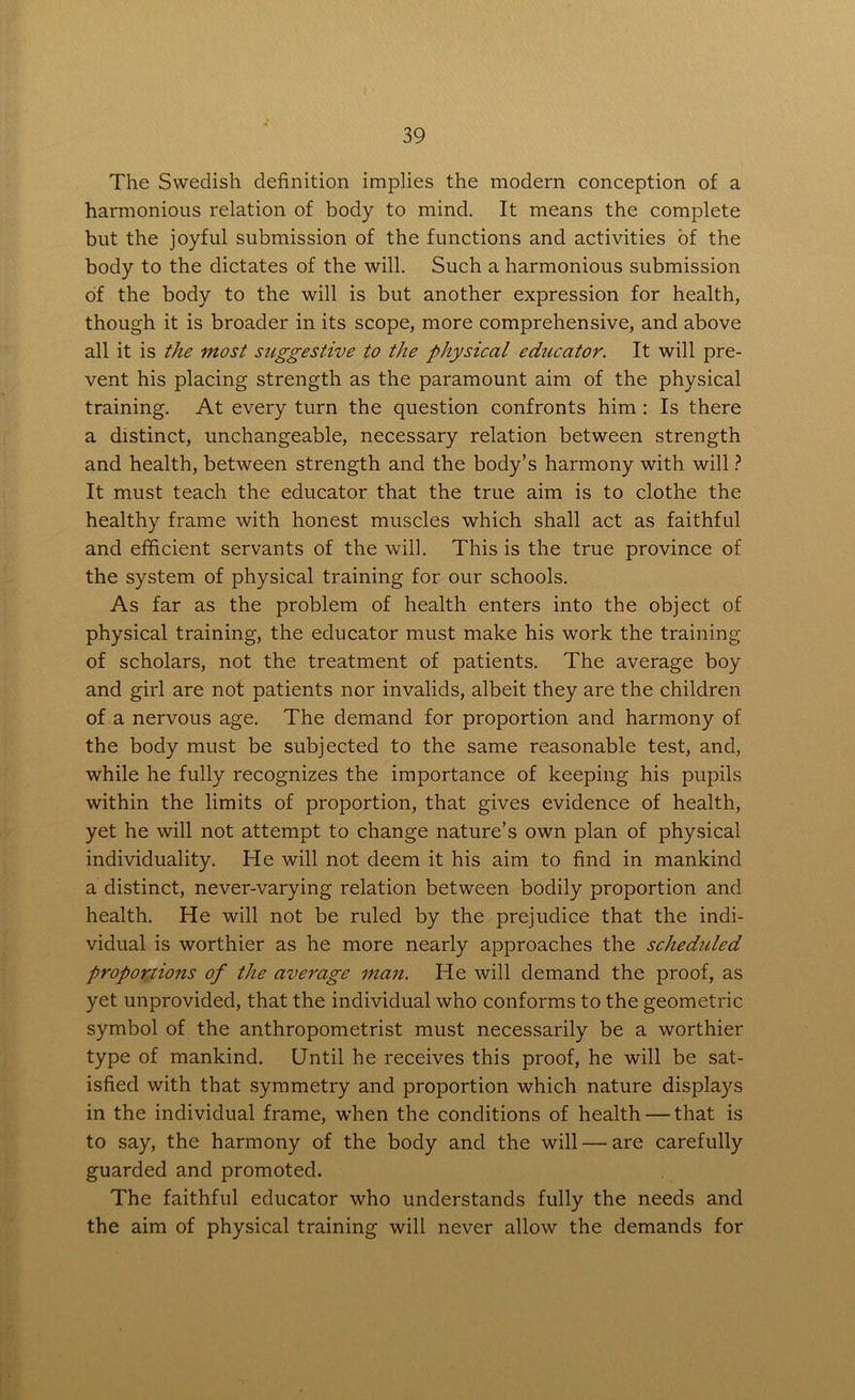 The Swedish definition implies the modern conception of a harmonious relation of body to mind. It means the complete but the joyful submission of the functions and activities of the body to the dictates of the will. Such a harmonious submission of the body to the will is but another expression for health, though it is broader in its scope, more comprehensive, and above all it is the most suggestive to the physical educator. It will pre- vent his placing strength as the paramount aim of the physical training. At every turn the question confronts him : Is there a distinct, unchangeable, necessary relation between strength and health, between strength and the body’s harmony with will ? It must teach the educator that the true aim is to clothe the healthy frame with honest muscles which shall act as faithful and efficient servants of the will. This is the true province of the system of physical training for our schools. As far as the problem of health enters into the object of physical training, the educator must make his work the training of scholars, not the treatment of patients. The average boy and girl are not patients nor invalids, albeit they are the children of a nervous age. The demand for proportion and harmony of the body must be subjected to the same reasonable test, and, while he fully recognizes the importance of keeping his pupils within the limits of proportion, that gives evidence of health, yet he will not attempt to change nature’s own plan of physical individuality. He will not deem it his aim to find in mankind a distinct, never-varying relation between bodily proportion and health. He will not be ruled by the prejudice that the indi- vidual is worthier as he more nearly approaches the scheduled proportions of the average man. He will demand the proof, as yet unprovided, that the individual who conforms to the geometric symbol of the anthropometrist must necessarily be a worthier type of mankind. Until he receives this proof, he will be sat- isfied with that symmetry and proportion which nature displays in the individual frame, when the conditions of health — that is to say, the harmony of the body and the will — are carefully guarded and promoted. The faithful educator who understands fully the needs and the aim of physical training will never allow the demands for