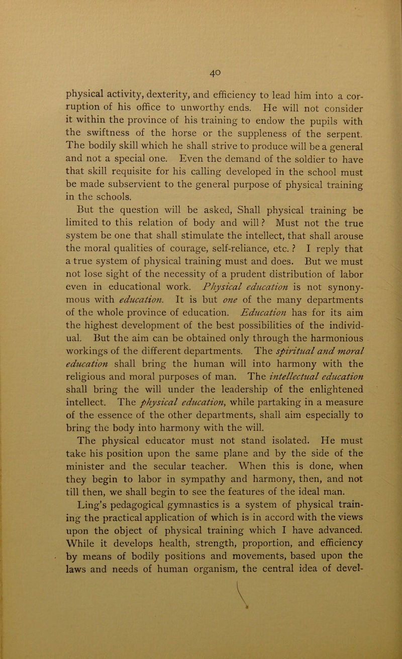 physical activity, dexterity, and efficiency to lead him into a cor- ruption of his office to unworthy ends. He will not consider it within the province of his training to endow the pupils with the swiftness of the horse or the suppleness of the serpent. The bodily skill which he shall strive to produce will be a general and not a special one. Even the demand of the soldier to have that skill requisite for his calling developed in the school must be made subservient to the general purpose of physical training in the schools. But the question will be asked, Shall physical training be limited to this relation of body and will ? Must not the true system be one that shall stimulate the intellect, that shall arouse the moral qualities of courage, self-reliance, etc. ? I reply that a true system of physical training must and does. But we must not lose sight of the necessity of a prudent distribution of labor even in educational work. Physical education is not synony- mous with education. It is but oite of the many departments of the whole province of education. Education has for its aim the highest development of the best possibilities of the individ- ual. But the aim can be obtained only through the harmonious workings of the different departments. The spiritual and moral educatio7i shall bring the human will into harmony with the religious and moral purposes of man. The intellectual education shall bring the will under the leadership of the enlightened intellect. The physical education, while partaking in a measure of the essence of the other departments, shall aim especially to bring the body into harmony with the will. The physical educator must not stand isolated. He must take his position upon the same plane and by the side of the minister and the secular teacher. When this is done, when they begin to labor in sympathy and harmony, then, and not till then, we shall begin to see the features of the ideal man. Ling’s pedagogical gymnastics is a system of physical train- ing the practical application of which is in accord with the views upon the object of physical training which I have advanced. While it develops health, strength, proportion, and efficiency by means of bodily positions and movements, based upon the laws and needs of human organism, the central idea of devel- V